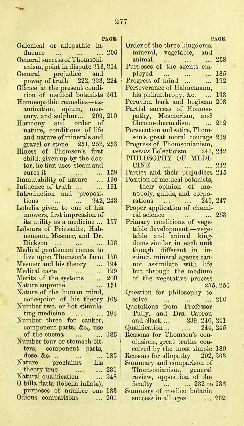 PAGE. Galenical or allopathic in- fluence 206 General success of Thomsoni- anism, point in dispute 213,214 General prejudice and power of truth 222, 223, 224 Glance at the present condi- tion of medical botanists 261 Homoeopathic remedies—ex- amination, opium, mer- cury, and sulphur... 209,210 Harmony and order of nature, conditions of life and nature of minerals and gravel or stone 251, 252, 253 Illness of Thomson's first child, given up by the doc- tor, he first uses steam and cures it ... ... ... 158 Immutability of nature ... 190 Influence of truth ... ... 191 Introduction and proposi- tions 242, 243 Lobelia given to one of his mowers, first impression of its utility as a medicine ... 157 Labours of Priessnitz, Hah- nemann, Mesmer, and Dr. Dickson 196 Medical gentleman comes to live upon Thomson's farm 156 Mesmer and his theory ... 194 Medical caste ... ... 199 Merits of the systems ... 200 Nature supreme ... ... 151 Nature of the human mind, conception of his theory 168 Number two, or hot stimula- ting medicine 183 Number three for canker, component parts, &c., use of the enema ... ... J85 Number four or stomach bit- ters, component parts, dose, &c. .. 185 Nature proclaims his theory true ... ... 231 Natural qualification ... 248 O billa flatta (lobelia inflata), purposes of number one 183 Odious comparisons ... 201 PAGE. Order of the three kingdoms, mineral, vegetable, and animal ... ... ... 258 Purposes of the agents em- ployed 185 Progress of mind ... ... 192 Perseverance of Hahnemann, his philanthropy, &c. ... 193 Peruvian bark and bogbean 208 Partial success of Homoeo- pathy, Mesmerism, and Chrono-thermalism ... 212 Persecution and satire, Thom- son's great moral courage 219 Progress of Thomsonianism, versus Eclecticism 241, 242 PHILOSOPHY OF MEDI- CINE 242 Parties and their prejudices 245 Position of medical botanists, —their opinion of mo- nopoly, guilds, and corpo- rations 246, 247 Proper application of chemi- cal science 253 Primary conditions of vege- table development,—vege- table and animal king- doms similar in each unit though different in in- stinct, mineral agents can- not assimilate with life but through the medium of the vegetative process 255, 256 Question for philosophy to solve 216 Quotations from Professor Tully, and Drs. Capron and Slack ... 239, 240, 241 Qualification... ... 244,245 Reasons for Thomson's con- clusions, great truths con- ceived by the most simple 180 Reasons for allopathy 202, 203 Summary and comparison of Thomsonianism, general review, opposition of the faculty 232 to 236 Summary of medico botanic success in all ages ... 262