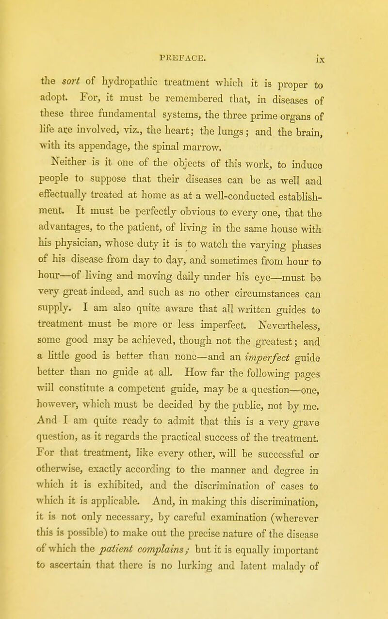 the sori of hydropathic treatment whicli it is proper to adopt. For, it must be remembered that, in diseases of these three fundamental systems, the three prime organs of life ace involved, viz., the heart; the lungs; and the brain, with its appendage, the spinal marrow. Neither is it one of the objects of this work, to mduce people to suppose that their diseases can be as well and effectually treated at home as at a well-conducted estabhsh- ment. It must be perfectly obvious to every one, that the advantages, to the patient, of living in the same house with his physician, whose duty it is to watch the varying phases of his disease from day to day, and sometimes from hour to hour—of living and moving daily under his eye—must be very great mdeed, and such as no other circumstances can supply. I am also quite aware that all written guides to treatment must be more or less imperfect. Nevertheless, some good may be achieved, though not the greatest; and a Httle good is better than none—and an imperfect guide better than no guide at all. How far the following pages will constitute a competent guide, may be a question—one, however, which must be decided by the public, not by me. And I am quite ready to admit that this is a very grave question, as it regards the practical success of the treatment. For that treatment, Hke every other, will be successful or otherwise, exactly according to the manner and degree in which it is exliibited, and the discrimination of cases to which it is applicable. And, in making this discrimination, it is not only necessary, by careful examination (wherever this is possible) to make out the precise nature of the disease of which the patient complains; but it is equally important to ascertain that there is no lurking and latent malady of