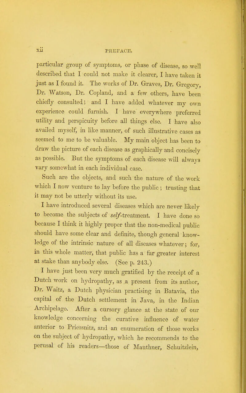 particular group of symptoms, or phase of disease, so well described that I could not make it clearer, I have taken it just as I found it. The works of Dr. Graves, Dr. Gregory, Dr. Watson, Dr. Copland, and a few others, have been chiefly consulted; and I have added whatever my own experience could furnish. I have everywhere preferred utility and perspicuity before all things else. I have also availed myself, in lilce manner, of such illustrative cases as seemed to me to be valuable. My mam object has been to draw the picture of each disease as grapliically and concisely as possible. But the symptoms of each disease will always vary somewhat in each individual case. Such are the objects, and such the nature of the work which I now venture to lay before the public; trusting that it may not be utterly without its use. I have introduced several diseases which are never likely to become the subjects of seZf-treatment. I have done so because I think it highly proper that the non-medical pubhc should have some clear and definite, though general know- ledge of the mtrmsic nature of all diseases whatever; for, in this whole matter, that pubhc has a far greater mterest at stake than anybody else. (See p. 243.) I have just been very much gratified by the receipt of a Dutch work on hydropathy, as .a present from its author. Dr. Waitz, a Dutch physician practising in Batavia, the capital of the Dutch settlement in Java, in the Indian Archipelago. After a cursory glance at the state of our knowledge concerning the curative influence of water anterior to Priessnitz, and an enumeration of those works on the subject of hydropathy, which he recommends to the perusal of his readers—those of Mauthner, Schuitzlein,