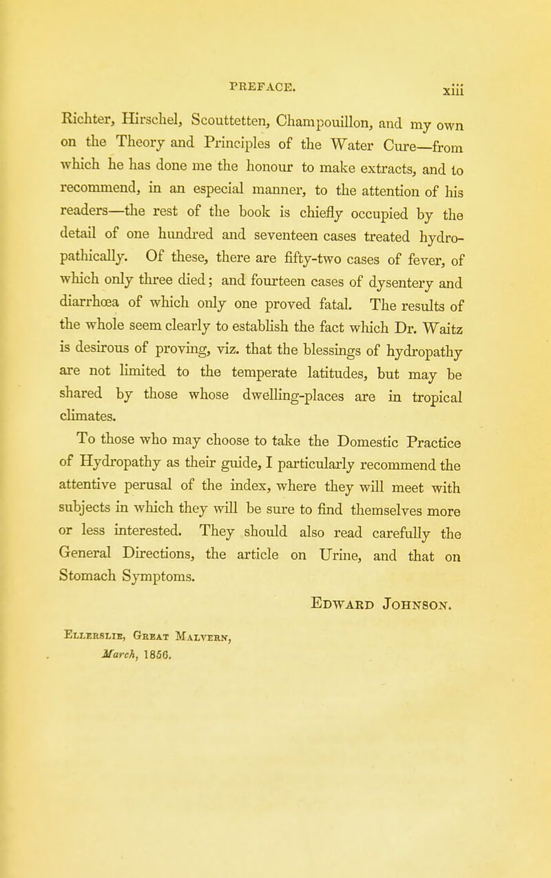 Richter, Hirschel, Scouttetten, Champouillon, and my own on tlie Theory and Principles of the Water Cure—from which he has done me the honour to make extracts, and to recommend, in an especial manner, to the attention of his readers—the rest of the book is chiefly occupied by the detail of one hundi-ed and seventeen cases treated hydro- pathically. Of these, there are fifty-two cases of fever, of which only three died; and fourteen cases of dysentery and diarrhoea of which only one proved fatal. The results of the whole seem clearly to establish the fact which Dr. Waitz is desu-ous of proving, viz. that the blessmgs of hydropathy are not limited to the temperate latitudes, but may be shared by those whose dwellmg-places are in tropical climates. To those who may choose to take the Domestic Practice of Hydropathy as their guide, I particularly recommend the attentive perusal of the index, where they will meet with subjects m which they will be sure to find themselves more or less interested. They should also read carefully the General Directions, the article on Urine, and that on Stomach Symptoms. Edward Johnson. Ellerslie, Geeat Malvehn, March, 1866,