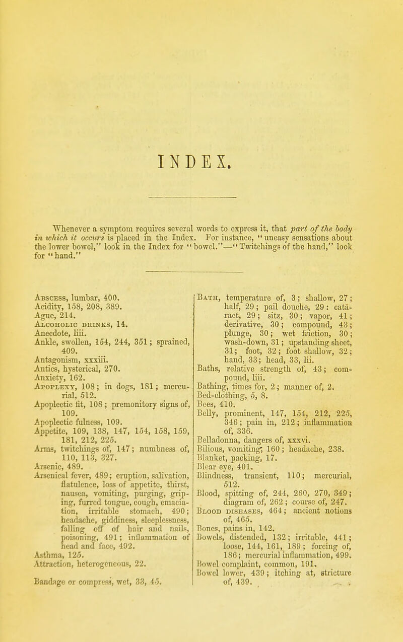 INDEX. Whenever a symptom reg^uives several words to express it, that part of the body in which it occurs is placed m the ladex. i'or instance,  uneasy sensations about the lower bowel, look in the Index for  bowel.— Twitohings of the hand, look for hand. Abscess, lumbar, 400. Acidity, 158, 208, 389. Agile,'214. Alcoholic duinks, 14. Anecdote, liii. Ankle, swollen, 154, 244, 351; sprained, 409. Antagonism, xxxiii. Antics, hysterical, 270. Anxiety, 162. Apoplexy, 108; in dogs, 181; mercu- rial, 512. Apoplectic fit, 108 ; premonitory signs of, 109, Apoplectic fulness, 109. Appetite, 109, 138, 147, 154, 158, 159, 181, 212, 225. Arms, twitchings of, 147; numbness of, 110, 113, 327. Arsenic, 489. Arsenical fever, 489; eruption, salivation, flatulence, loss of appetite, thirst, nausea, vomiting, purging, grip- ing, furred tongue, cough, emacia- tion, irritable stomach, 490; headache, giddiness, sleeplessness, falling off of hair and nails, poisoning, 491; inllammution of ncafl anu face, 492. Asthma, 125. Attraction, heterogeneous, 22. Bandage or compress, wet, 33, 45. Bath, temperature of, 3; shallow, 27; half, 29; pail douche, 29: cata- ract, 29; sitz, 30; vapor, 41; derivative, 30; compound, 43; plunge, 30; wet fiiction, 30; wash-down, 31; upstanding sheet, 31; foot, 32; foot shallow, 32; hand, 33; head, 33, lii. Baths, relative strength of, 43; com- pound, liii. Bathing, times for, 2; manner of, 2, Bed-clotliiug, 5, 8. Bees, 410. Belly, prominent, 147, 154, 212, 22.5, 346 ; paiia in, 212; inflammation of, 336. Belladonna, dangers of, xxx\'i. Bilious, vomiting; 160; headache, 238. Blanket, packing, 17. Blear eye, 401, Blindness, transient, 110; mercurial, 512. Blood, spitting of, 244, 260, 270, 349; diagram of, 262 ; course of, 247. Blood diseases, 464; ancient notions of, 465. Bones, pains in, 142. Bowels, distended, 132; irritable, 441; loose, 144, 161, 189; forcing of, 186; mercurial inflammation, 499. Bowel comprint, common, 191. Bowel lower, 439; itching at, Btriclure of, 439.
