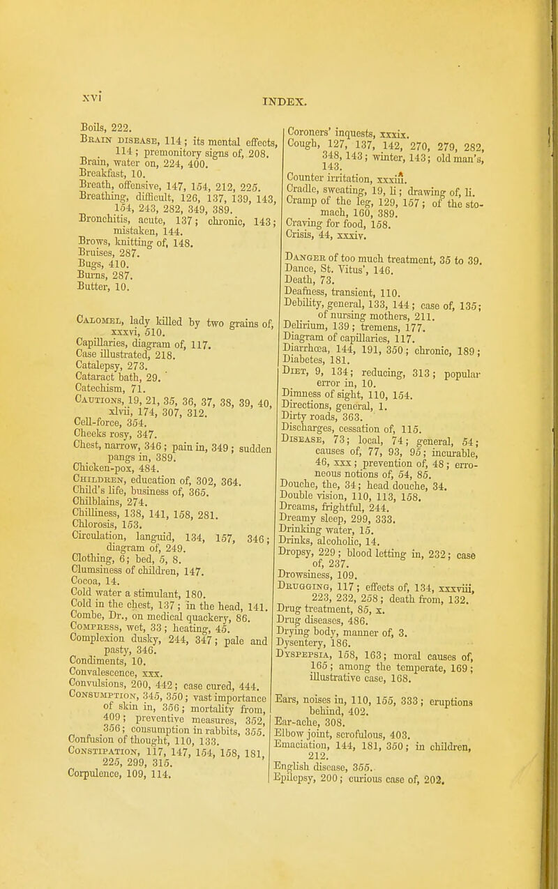 INDEX. Boils, 222. Bkain disease, 114; its mental effects, 114 ; premonitory signs of, 208. Brain, water on, 224, 400. Breakfast, 10. Breath, oifensive, 147, 154, 212, 225. Breathing, difficult, 126, 137, 139, 143, 154, 243, 282, 349, 389. Bronchitis, acute, 137; ohi-onic, 143; mistaken, 144. Brows, knitting of, 148. Bruises, 287. Bugs, 410. Bums, 287. Butter, 10. Calomel, lady killed by two grains of, xxxvi, 510. Capillaries, diagram of, 117. Case illusti-ated, 218. Catalepsy, 273. Cataract bath, 29. ' Catechism, 71. Cautions, 19, 21, 35, 36, 37, 38, 39, 40, xlvii, 174, 307, 312. Cell-force, 354. Cheeks rosy, 347. Chest, narrow, 346; pain in, 349 ; sudden pangs in, 389. Chicken-pox, 484. Children, education of, 302, 364. ChOd's life, business of, 365. Chilblains, 274. Chilliness, 138, 141, 158, 281. Chlorosis, 153. Circulation, languid, 134, 157, 346; diagram of, 249. Clothing, 6; bed, 5, 8. Clumsiness of childi-en, 147. Cocoa, 14. Cold water a stimulant, 180. Cold in the chest, 137 ; in the head, 141. Combe, Dr., on medical quackery, 86. CoMPUESs, wet, 33; heating, 45. Complexion dusky, 244, 347; pale and pasty, 346. Condiments, 10. Convalescence, xxx. Convvdsions, 200, 442; case cm'ed, 444. Consumption, 345, 350; vast importance of skm in, 356; mortahty from, 409; preventive measures, 352, .356; consumption in rabbits, 355 Confusion of thought, 110, 133. Constipation, 117, 147, 154, 158, 181, 225, 299, 315. Corpulence, 109, 114. Coroners' inquests, xxxix. Cough, 127, 137, 142, 270, 279, 282, 348,143; winter, 143; old man's. Counter ii-ritation, xxxiu. Cradle, sweating, 19, ]i; drawing of, li. Cramp of the leg, 129, 157; of the sto- mach, 160, 389. Craving for food, 158. Crisis, 44, xxxiy. Danger of too much treatment, 35 to 39, Dance, St. Yitus', 146. Death, 73. Deafness, transient, 110. Debility, general, 133, 144; case of, 135; of nm-sing mothers, 211. Delirium, 139; tremens, 177. Diagram of capillaries, 117. Diarrhoea, 144, 191, 350; chi-onic, 189; Diabetes, 181. Diet, 9, 134; reducing, 313; popular error in, 10. Dimness of sight, 110, 154. Directions, general, 1. Dirty roads, 363. Discharges, cessation of, 115. Disease, 73; local, 74; general, 54; causes of, 77, 93, 95; incurable, 46, xxx; prevention of, 48 ; erro- neous notions of, 54, 85. Douche, the, 34; head douche, 34. Double vision, 110, 113, 158, Dreams, frightful, 244. Dreamy sleep, 299, 333. Drinking water, 15. Drinks, alcoholic, 14. Dropsy, 229 ; blood letting in, 232; case of, 237. Drowsiness, 109. Dbuggino, 117; effects of, 134, sxxviii, 223, 232, 258 ; death from, 132. Drug treatment, 85, x. Drug diseases, 486. Drying body, manner of, 3. Dysentery, 186. Dyspepsia, 158, 163; moral causes of, 165; among the temperate, 169; illustrative case, 168. Ears, noises in, 110, 155, 333; eruptions behind, 402. Ear-ache, 308. Elbow joint, scrofulous, 403. Emaciation, 144, 181, 350; in childi-en, 212. English disease, 355. Epilepsy, 200; curious case of, 202.