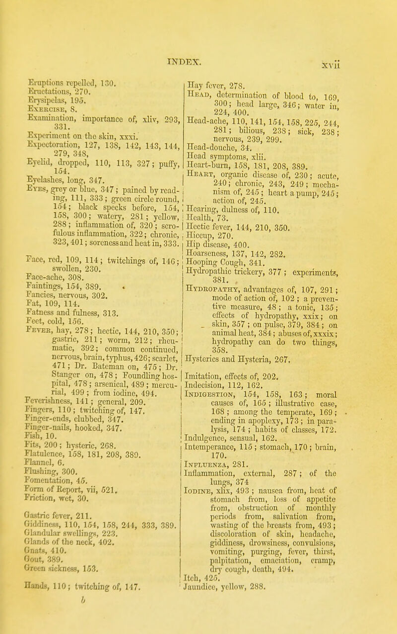 XVU Eruptions repelled, ISO, Eructations, 270. Erj-sipclas, 19i3. Exercise, S. Examination, importance of, xliv, 293. 331. Experiment on the skin, xxxi. Expectoration, 127, 138, 142, 143, 144, 279, 348, Eyelid, dropped, 110, 113, 327; puffy, 154. Eyelashes, long, 347. Eyes, ^ey or blue, 347; pained by read- ing, 111, 333; gi-een oh-elcround, 154; black specks before, 154, 158, 300; wateiy, 281; yellow, 288 ; inflammation of, 320 ; scro- fulous inflammation, 322; chi-onic, 323,401; soreness and heat in, 333. Face, red, 109, 114; twitchings of, 14G; swollen, 230. Face-ache, 308. Paintings, 154, 389. Fancies, nervous, 302, Fat, 109, 114. Fatness and fulness, 313. Feet, cold, 156. Fbxbr, hay, 278; hectic, 144, 210, 350; gastric, 211; worm, 212; rheu- matic, 392; common continued, nervous, brain, typhus, 426; scarlet, 471; Dr. Bateman on, 475; Dr. Stangor on, 478 ; Foundling hos- pital, 478 ; arsenical, 489 ; mercu- rial, 499 ; from iodine, 494. Feverishness, 141; general, 209. Fingers, 110; twitching of, 147. Finger-ends, clubbed, 347. Finger-nails, hooked, 347. Fish, 10. Fits, 200; hysteric, 268. Flatulence, 158, 181, 208, 389. Flannel, 6. Rushing, 300. Fomentation, 45. Form of Eeport, vii, 521, Friction, wet, 30. Gastric fever, 211. Giddiness, 110, 154, 158, 244, 333, 389. Glandular swellings, 223. Glands of the neck, 402. Gnats, 410. Gout, 389, Green sickness, 15.3. Hands, 110; twitching of, 147. Hay fever, 278. Head, determination of blood to, 169 300; head large, 346; water in! 224, 400. Head-ache, 110, 141, 154,158, 225, 244, 281; bUious, 238; sick, 238; nervous, 239, 299. Head-douche, 34. Head symptoms, xlii. Heart-bm-n, 158, 181, 208, 389. Heart, organic disease of, 230; acute, 240; chronic, 243, 249; mecha- nism of, 245; heart a pump, 245; action of, 245. Hearing, didness of, 110. Health, 73. Hectic fever, 144, 210, 350. Hiccup, 270. Hip disease, 400. Hoarseness, 137, 142, 282, Hooping Cough, 341. Hydi-opatliic trickery, 377 ; ejqicrimeuts, 381, , Hydropathy, advantages of, 107, 291; mode of action of, 102 ; a preven- tive measui-e, 48 ; a tonic, 135 ; effects of hydropathy, xxix; on . skin, 357 ; on pulse, 379, 384 ; on animal heat, 384; abuses of, xxxix; hydropathy can do two things, 358. Hysterics and Hysteria, 267. Imitation, effects of, 202, Indecision, 112, 162, Indigestion, 154, 158, 163; moral causes of, 165; illustrative case, 168 ; among the temperate, 169 ; ending in apoplexy, 173 ; in para- lysis, 174; habits of classes, 172. Indulgence, sensual, 162. Intemperance, 115 ; stomach, 170 ; brain, 170. Influenza, 281. Inflammation, external, 287 ; of the lungs, 374 Iodine, xlrx, 493 ; nausea from, heat of stomach fi'om, loss of appetite from, obstruction of monthly periods from, salivation from, wasting of the breasts from, 493; discoloration of skin, headache, giddiness, drowsiness, convulsions, vomiting, pm'ging, fever, thii-st, palpitation, emaciation, cramp, drj' cough, death, 494. Itch, 425. Jaundice, yellow, 288.