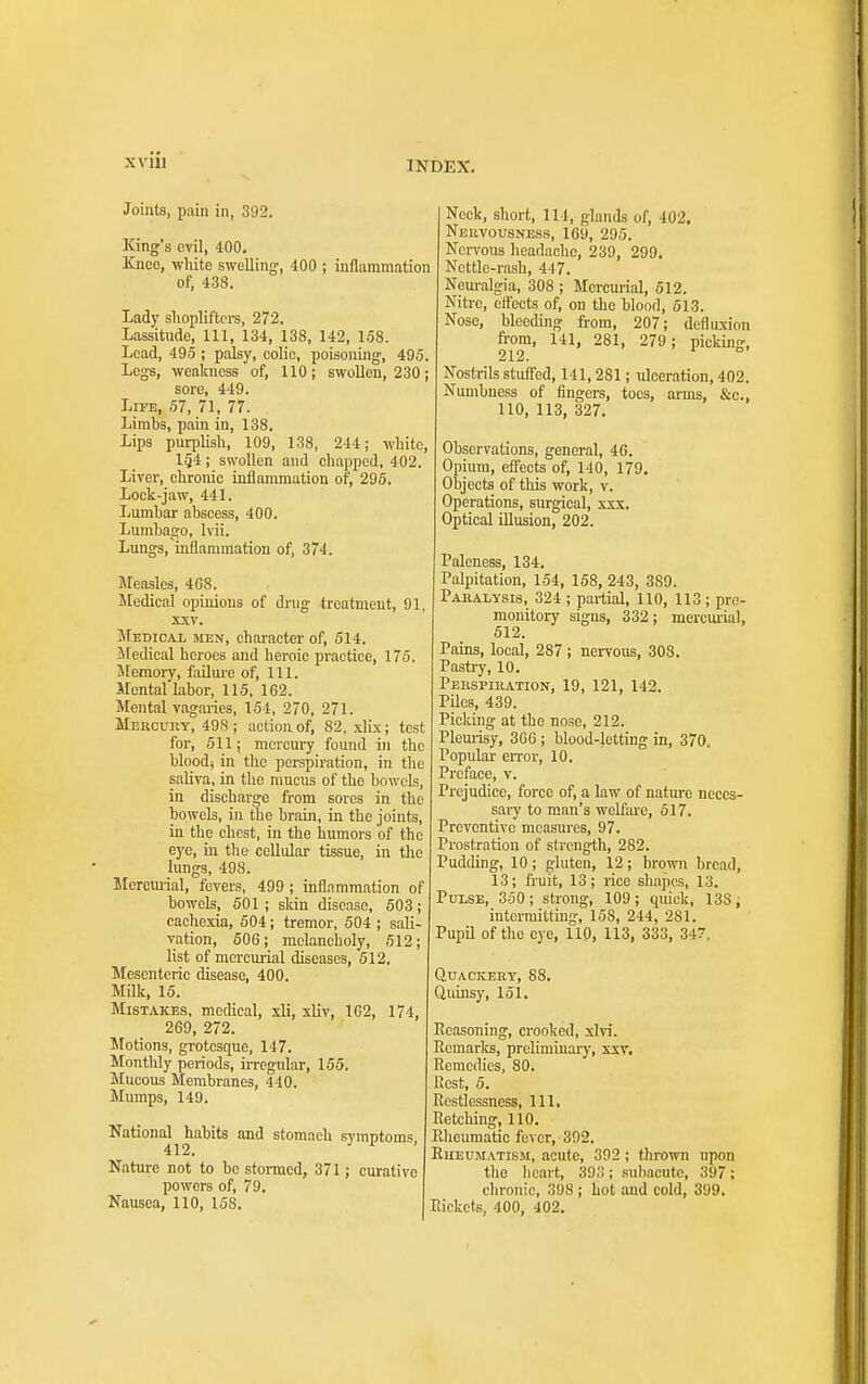 Joinfa, pain in, 392. King's evil, 400. Kneo, white swelling, 400 ; inflammation of, 438. Lady sliopliftci-s, 272. Lassitude, 111, 134, 138, 142, 158. Lead, 495 ; palsy, colic, poisoning, 495. Legs, weakness of, 110; swollen, 230; sore, 449. Life, 57, 71, 77. Limbs, pain in, 138. Lips purplish, 109, 138, 244; white, 154; swollen and chapped, 402. Liver, chronic inflammation of, 296. Lock-jaw, 441. Lumbar abscess, 400. Lumbago, hii. Lungs, inflammation of, 374. Measles, 4G8. iledical opinions of drug treatment, 91, XXV. Medical men, character of, 514. Medical heroes and heroic practice, 175. Memory, failm-e of. 111. Mental labor, 115, 162. Mental vagaries, 154, 270, 271. MERCunY, 498 ; action of, 82. xlix; test for, 511; mercury found in the bloodj in the perspiration, in the saliva, in the mucus of the bowcLs, in discharge from sores in the bowels, in the brain, in the joints, in the chest, in the humors of the eye, ia the cellular tissue, in the lungs, 498. Mercmial, fevers, 499 ; inflammation of bowels, 501; skin disease, 503; cachexia, 504; tremor, 504 ; sali- vation, 60G; melancholy, 512; list of mercurial diseases, 512. Mesenteric disease, 400. Milk, 15. Mistakes, medical, xli, sliv, 102, 174, 269, 272. Motions, grotesque, 147. Monthly periods, irregular, 155. Mucous Membranes, 440. Mumps, 149. National habits and stomach svmntoms 412. ^ Nature not to be stormed, 371; curative powers of, 79. Nausea, 110, 158. Nock, short, 114, glands of, 402. Neuvousness, 169, 295. Nervous headache, 239, 299. Nettle-rash, 447. Nem'algia, 308 ; Mercurial, 512. Nitre, effects of, on the blood, 513. Nose, bleeding from, 207; defluxion from, 141, 281, 279; picking, 212. ° Nostrils stuff'ed, 141, 281; ulceration, 402. Numbness of fingers, toes, arms, &c., 110, 113, 327. Observations, general, 46. Opium, eff'ects of, 140, 179. Objects of this work, v. Operations, surgical, xxx. Optical illusion, 202. Paleness, 134. Palpitation, 154, 158, 243, 389. Pahalysis, 324 ; partial, 110, 113 ; pro- monitory signs, 332; mercm-ial, 512. Pains, local, 287 ; nervous, 308. Pastry, 10. Perspiration, 19, 121, 142. Piles, 439. Picking at the nose, 212. Plemisy, 306; blood-letting in, 370, Popular eiTor, 10. Preface, v. Prejudice, force of, a law of nature neces- sary to man's welfare, 617. Preventive measiu-es, 97. Prostration of strength, 282. Pudding, 10; gluten, 12; brown bread, 13; fruit, 13; rice shapes, 13. Pulse, 350 ; strong, 109 ; quick, 138 i intermitting, 158, 244, 281. Pupil of the eye, 110, 113, 333, 347. Quackery, 88. Ciidnsy, 151. Reasoning, crooked, xlvi. Remarlcs, preliminary, xxv. Remedies, 80. Rest, 5. Restlessness, 111. Retching, 110. Rlieumatic fever, 392. Rueumatism, acute, 392 ; thrown upon the heart, 393 ; .subacute, 397; chronic, 398 ; hot and cold, 399. Rickets, 400, 402.