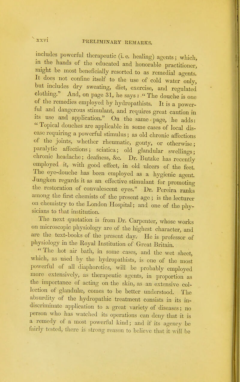 includes powerful therapeutic (i. e. healing) agents; wliich, in the hands of the educated and honorable practitioner, might be most beneficially resorted to as remedial agents. It does not confine itself to the use of cold water °only, but includes dry sweating, diet, exercise, and regulated clothing. And, on page 31, he says : « The douche is one of the remedies employed by hycbopathists. It is a power- ful and dangerous stimulant, and requires great caution in its use and application. On the same-page, he adds:  Topical douches are applicable m some cases of local dis- ease requiring a powerful stimulus; as old chronic affections of the joints, whether rheumatic, gouty, or otherwise; paralytic affections; sciatica; old glandular swellinas; chronic headache; deafness, &c. Dr. Butzke has receiSly employed it, with good effect, in old ulcers of the feet. The eye-douche has been employed as a hygienic agent Jmigken regards it as an effective stimulant for promotmg the restoration of convalescent eyes. Dr. Pereii-a ranks among the first chemists of the present age ; is the lecturer on chemisti-y to the London Hospital; and one of the phy- sicians to that institution. The next quotation is from Dr. Carpenter, whose works on microscopic physiology are of the highest character, and are the text-books of the present day. He is professor of physiology in the Royal Institution of Great Britain. The hot air bath, m some cases, and the wet sheet, which, as used by the hydropathists, is one of the most powerful of aU diaphoretics, will be probably employed more extensively, as therapeutic agents, in proportion as the importance of acthig on the skin, as an extensive col- lection of glandulas, comes to be better understood. The absurdity of the hydropatliic treatment consists in its m- discrimhiate application to a gi-eat variety of diseases; no person who has watched its operations can deny that it is a remedy of a most powerful kind; and if its agency be fairly t(?5tcd, there is strong reason to believe that it M'i'll be
