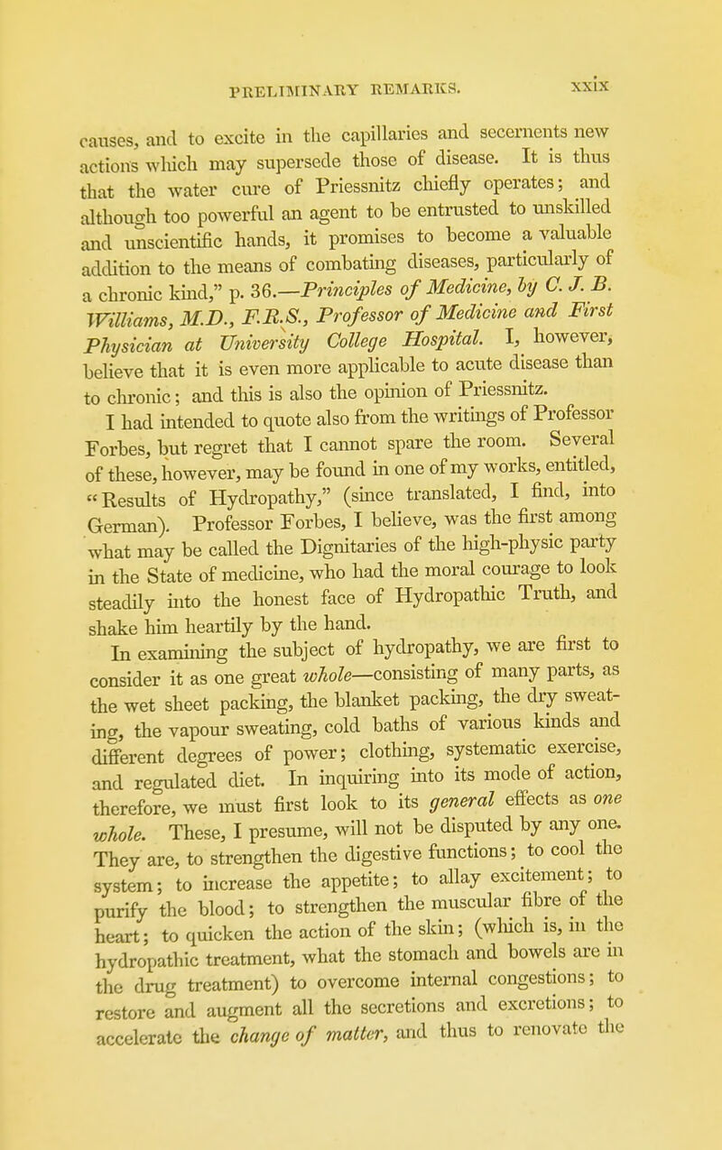 causes, and to excite in the capillaries and secernents new actions wlucli may supersede those of disease. It is thus that the water cure of Priessnitz cliiefly operates; and although too powerful an agent to be entrusted to unskilled and unscientific hands, it promises to become a valuable addition to the means of combatmg diseases, particularly of a chronic kmd, p. 36.—Pr{?iciples of Medicine, hy C. J. B. Williams, M.D., F.JR.S., Professor of Medicine and First Physician at University College Hospital I, however, believe that it is even more applicable to acute disease than to chronic; and this is also the opmion of Priessnitz. I had mtended to quote also from the writmgs of Professor Forbes, but regret that I caimot spare the room. Several of these, however, may be found m one of my works, entitled, Results of Hydropathy, (smce translated, I find, mto German). Professor Forbes, I believe, was the first among what may be called the Dignitaries of the liigh-physic party in the State of medicine, who had the moral courage to look steadily uito the honest face of Hydropathic Truth, and shake him heartily by the hand. In exanuning the subject of hydropathy, we are first to consider it as one great whole—cond?,img of many parts, as the wet sheet packing, the blanlcet packmg, the dry sweat- ing, the vapour sweating, cold baths of various kinds and different degrees of power; clothing, systematic exercise, and regulated diet. In inquiring into its mode of action, therefore, we must first look to its general efiects as one whole. These, I presume, will not be disputed by any one. They are, to strengthen the digestive functions; to cool the system; to increase the appetite; to allay excitement; to purify the blood; to strengthen the muscular fibre of the heart; to quicken the action of the skin; (which is, m the hydropathic treatment, what the stomach and bowels are m the drug treatment) to overcome internal congestions; to restore and augment all the secretions and excretions; to accelerate the change of matter, and thus to renovate tlie