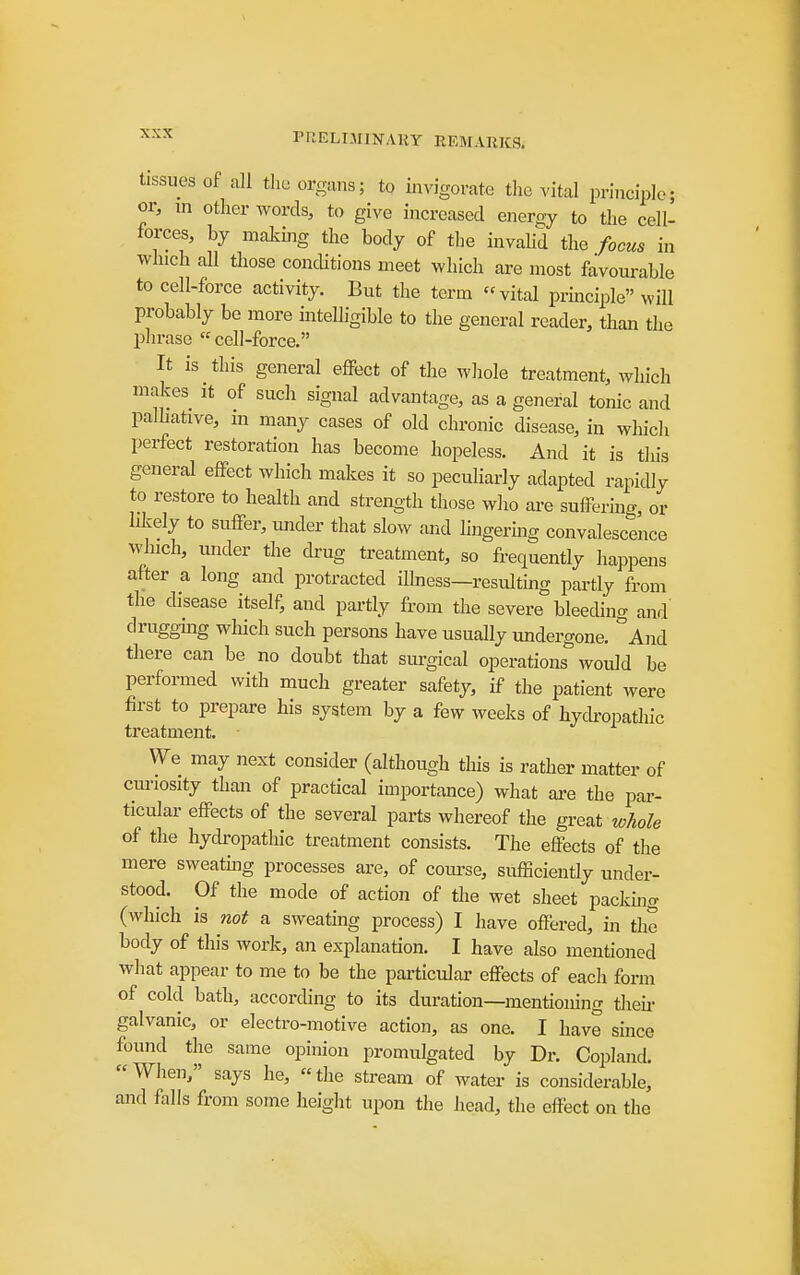 tissues of all the organs; to invigorate the vital principle; or, in other words, to give increased energy to the cell- forces, by making the body of tlie invalid the focus in which all those conditions meet which are most favourable to cell-force activity. But the term vital prmciple will probably be more intelligible to the general reader, than the phrase  cell-force. It is this general effect of the whole treatment, which makes it of such signal advantage, as a general tonic and palhative, m many cases of old chronic disease, in which perfect restoration has become hopeless. And it is this general effect which makes it so pecuharly adapted rapidly to restore to health and strength tliose who ai-e suffering, or likely to suffer, under that slow and hngermg convalescence which, under the drug treatment, so fi-equently happens after a long and protracted iUness—resulthig partly from the disease itself, and partly from the severe bleeding and drugging which such persons have usually undergone. And there can be no doubt that surgical operations would be performed with much greater safety, if the patient were first to prepare his system by a few weeks of hycU-opathic treatment. We may next consider (although this is rather matter of cm-iosity than of practical importance) what are the pai- ticular effects of the several parts whereof the great whole of the hydropathic treatment consists. The effects of the mere sweatmg processes are, of coiu'se, sufficiently under- stood. Of the mode of action of the wet sheet pacldng (which is not a sweating process) I have offered, in the body of this work, an explanation. I have also mentioned what appear to me to be the particular effects of each form of cold bath, according to its duration—mentioning their galvanic, or electro-motive action, as one. I have since found the same opinion promulgated by Dr. Copland. When, says he, the stream of water is considerable, and falls from some height upon the head, the effect on the
