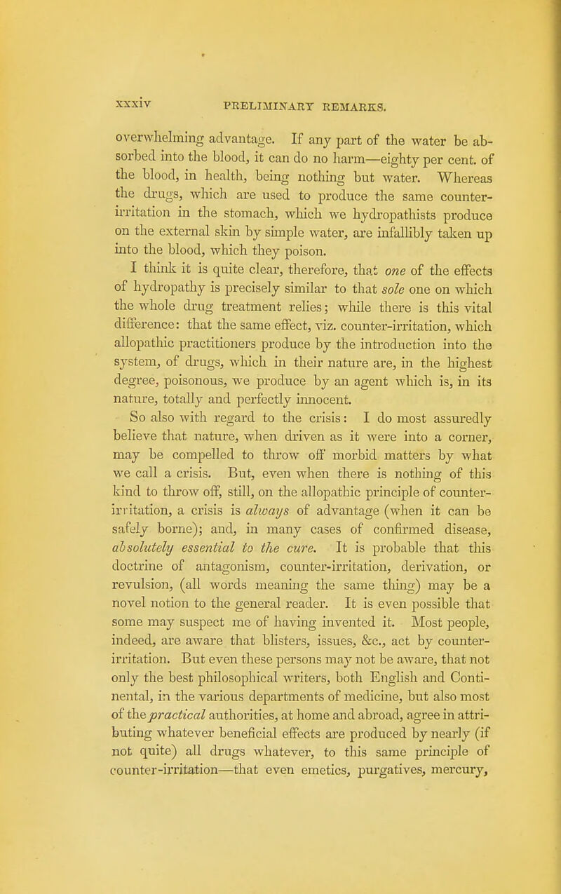 overwhelming advantage. If any part of the vi^ater be ab- sorbed into the blood, it can do no harm—eighty per cent, of the blood, in health, being nothmg but water. Whereas the drugs, which are used to produce the same counter- u-ritation in the stomach, wliich we hydropathists produce on the external skin by simple water, are infalUbly taken up into the blood, wliich they poison. I think it is quite clear, therefore, that one of the effects of hydropathy is precisely similar to that sole one on which the whole drug treatment reHes; while there is this vital difference: that the same effect, viz. counter-irritation, which allopathic practitioners produce by the introduction into the system, of di-ugs, which in their nature are, in the highest degree, poisonous, we produce by an agent which is, in its nature, totally and perfectly innocent. So also with regard to the crisis: I do most assuredly believe that nature, when driven as it were into a corner, may be compelled to tlu'ow off morbid matters by what we call a crisis. But, even when there is nothing of this kind to throw off, still, on the allopathic principle of counter- irritation, a crisis is always of advantage (when it can be safely borne); and, in many cases of confirmed disease, ahsolutely essential to the cure. It is probable that this doctrine of antagonism, counter-irritation, derivation, or revulsion, (all words meaning the same thing) may be a novel notion to the general reader. It is even possible that some may suspect me of having invented it. Most people, indeed, are aware that bhsters, issues, &c., act by counter- irritation. But even these persons may not be aAvare, that not only the best philosophical writers, both English and Conti- nental, in the various departments of medicine, but also most of ihQpractical authorities, at home and abroad, agree in attri- buting whatever beneficial effects are produced by neai'ly (if not quite) all drugs whatever, to this same prmciple of counter-irritation—that even emetics, pui'gatives, mercury.