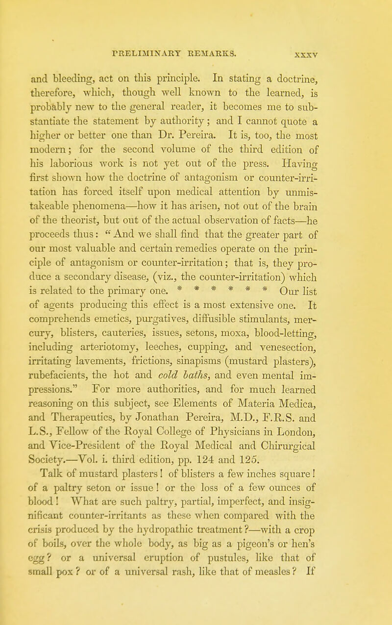 and bleeding, act on this principle. In stating a doctrine, therefore, which, though well known to the learned, is probably new to the general reader, it becomes me to sub- stantiate the statement by authority; and I cannot quote a higher or better one than Dr. Pereira. It is, too, the most modern; for the second volume of the third edition of his laborious work is not yet out of the press. Having first shown how the doctrine of antagonism or counter-irri- tation has forced itself upon medical attention by mimis- takeable phenomena—how it has arisen, not out of the brain of the theorist, but out of the actual observation of facts—he proceeds thus:  And we shall find that the greater part of our most valuable and certain remedies operate on the prin- ciple of antagonism or counter-irritation; that is, they pro- duce a secondary disease, (viz., the coimter-irritation) which is related to the primary one. ****** Qur list of agents producing this effect is a most extensive one. It comprehends emetics, pui'gatives, diffusible stimulants, mer- cury, bhsters, cauteries, issues, setons, moxa, blood-letting, including arteriotomy, leeches, cupping, and venesection, irritating lavements, frictions, sinapisms (mustard plasters), rubefacients, the hot and cold baths, and even mental im- pressions. For more authorities, and for much learned reasoning on this subject, see Elements of Materia Medica, and Therapeutics, by Jonathan Pei-eira, M.D., F.R.S. and L.S., Fellow of the Royal College of Physicians in London, and Vice-President of the Royal Medical and Chiriu'gical Society.—Vol. i. third edition, pp. 124 and 125. Talk of mustard plasters ! of blisters a few inches square! of a paltry seton or issue! or the loss of a few omices of blood! What are such paltry, partial, imperfect, and insig- nificant counter-irritants as these when compared with the crisis produced by the hydropathic treatment ?—with a crop of boils, over the whole body, as big as a pigeon's or hen's egg? or a universal eruption of pustules, like that of small pox ? or of a universal rash, like that of measles ? If