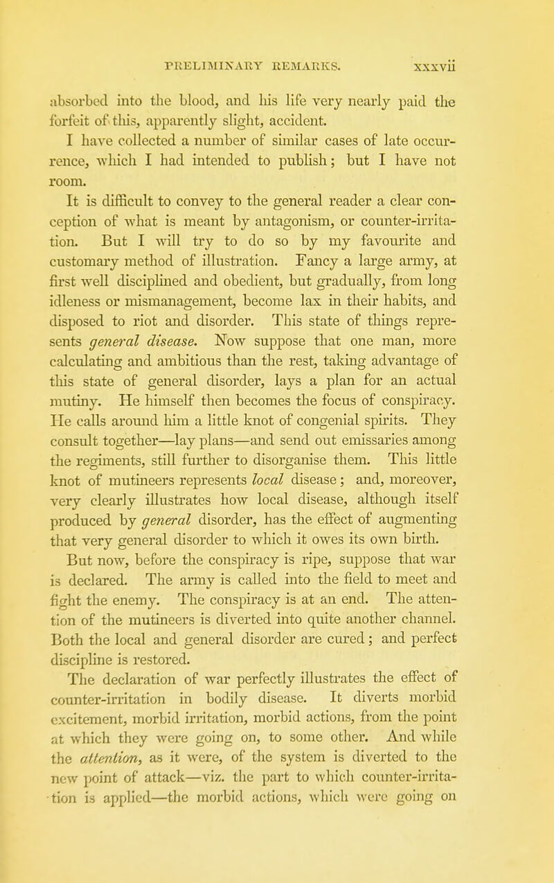 absorbed into the blood, and his life very nearly paid the forfeit of tliis, apparently slight, accident. I have collected a number of similar cases of late occur- rence, which I had intended to pviblish; but I have not room. It is difficult to convey to the general reader a clear con- ception of what is meant by antagonism, or counter-irrita- tion. But I will try to do so by my favourite and customary method of illustration. Fancy a large army, at first well disciplined and obedient, but gradually, from long idleness or mismanagement, become lax in their habits, and disposed to riot and disorder. This state of things repre- sents general disease. Now suppose that one man, more calculating and ambitious than the rest, taking advantage of this state of general disorder, lays a plan for an actual mutiny. He himself then becomes the focus of conspiracy. He calls around him a little knot of congenial spirits. They consult together—lay plans—and send out eitdssaries among the regiments, still further to disorganise them. This little knot of mutineers represents local disease; and, moreover, very clearly illustrates how local disease, although itself produced by general disorder, has the effect of augmenting that very general disorder to which it owes its own birth. But now, before the conspiracy is ripe, suppose that war is declared. The anny is called into the field to meet and fight the enemy. The conspiracy is at an end. The atten- tion of the mutineers is diverted into quite another channel. Both the local and general disorder are cured; and perfect discipline is restored. The declaration of war perfectly illustrates the effect of counter-irritation in bodily disease. It diverts morbid excitement, morbid irritation, morbid actions, from the point at which they were going on, to some other. And while the attention, as it were, of the system is diverted to the new point of attack—viz. the part to which counter-irrita- tion is applied—the morbid actions, which were going on