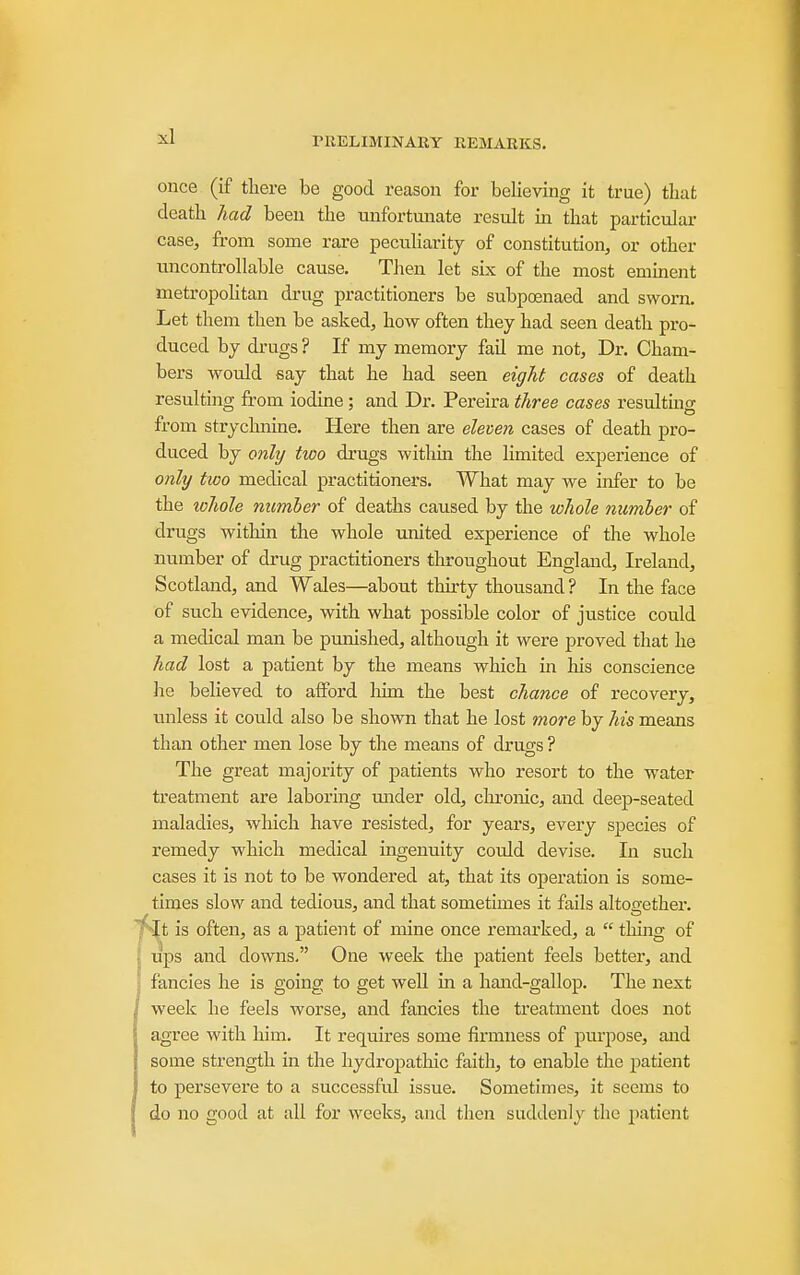 once (if there be good reason for beHeving it true) that death had been the unfortunate result m that particular case, from some rare peculiarity of constitution, or other uncontrollable cause. Then let six of the most emment metropohtan drug practitioners be subpoenaed and sworn. Let them then be asked, how often they had seen death pro- duced by drugs ? If my memory fail me not. Dr. Cham- bers would say that he had seen eight cases of death resulting from iodine; and Dr. Pereira three cases resulting from strychnine. Here then are eleven cases of death pro- duced by only two drugs withm the limited experience of only two medical practitioners. What may we infer to be the whole number of deaths caused by the whole number of drugs within the whole united experience of the whole number of drug practitioners throughout England, Ireland, Scotland, and Wales—about thirty thousand ? In the face of such evidence, with what possible color of justice could a medical man be punished, although it were proved that he had lost a patient by the means which in his conscience he believed to afford him the best chance of recovery, unless it could also be shown that he lost more by his means than other men lose by the means of drugs ? The great majority of patients who resort to the water treatment are labormg under old, ckronic, and deep-seated maladies, which have resisted, for years, every species of remedy which medical ingenuity could devise. In such cases it is not to be wondered at, that its operation is some- times slow and tedious, and that sometimes it fails altogether. ■^It is often, as a patient of mine once remarked, a  thuig of lips and downs. One week the patient feels better, and fancies he is going to get well in a hand-gallop. The next week he feels worse, and fancies the treatment does not agree with him. It requires some firmness of purpose, and some strength in the hydropathic faith, to enable the patient to persevere to a successful issue. Sometimes, it seems to do no good at all for weeks, and theii suddenly the patient