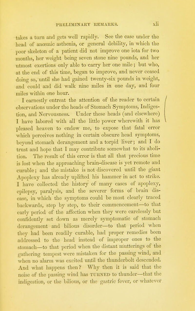 takes a tiu-n and gets well rapidly. See the case under the head of anoemic asthenia, or general debility, in which the poor skeleton of a patient did not improve one iota for two months, her weight being seven stone nine pounds, and her utmost exertions only able to carry her one mile; but who, at the end of this tune, began to improve, and never ceased doing so, until she had gained twenty-six pounds in weight, and could and did walk nine miles in one day, and four miles witliin one hour. I eai-nestly entreat the attention of the reader to certain observations under the heads of Stomach Symptoms, Indiges- tion, and Nervousness. Under these heads (and elsewhere) I have labored with all the little power wherewith it has pleased heaven to endow me, to expose that fatal error wliich perceives nothing in certain obscure head symptoms, beyond stomach derangement and a torpid liver; and I do trust and hope that I may contribute somewhat to its aboli- tion. The result of tliis error is that all that precious time is lost when the approaching brain-disease is yet remote and cm-able; and the mistake is not discovered until the giant Apoplexy has already uplifted his hammer in act to strike. I have collected the history of many cases of apoplexy, epilepsy, paralysis, and the severer forms of brain dis- ease, in which the symptoms could be most clearly traced backwards, step by step, to their commencement—to that early period of the affection when they were carelessly but confidently set down as merely symptomatic of stomach derangement and bihous disorder—to that period when they had been readily curable, had proper remedies been addressed to the head instead of improper ones to the stomach—to that period when the distant muttermgs of the trathering tempest were mistaken for the passing wmd, and when no alarm was excited until the thunderbolt descended. And what happens then? Why then it is said that the noise of the passing wind has turned to thunder—that the indigestion, or the bilious, or the gastric fever, or whatever