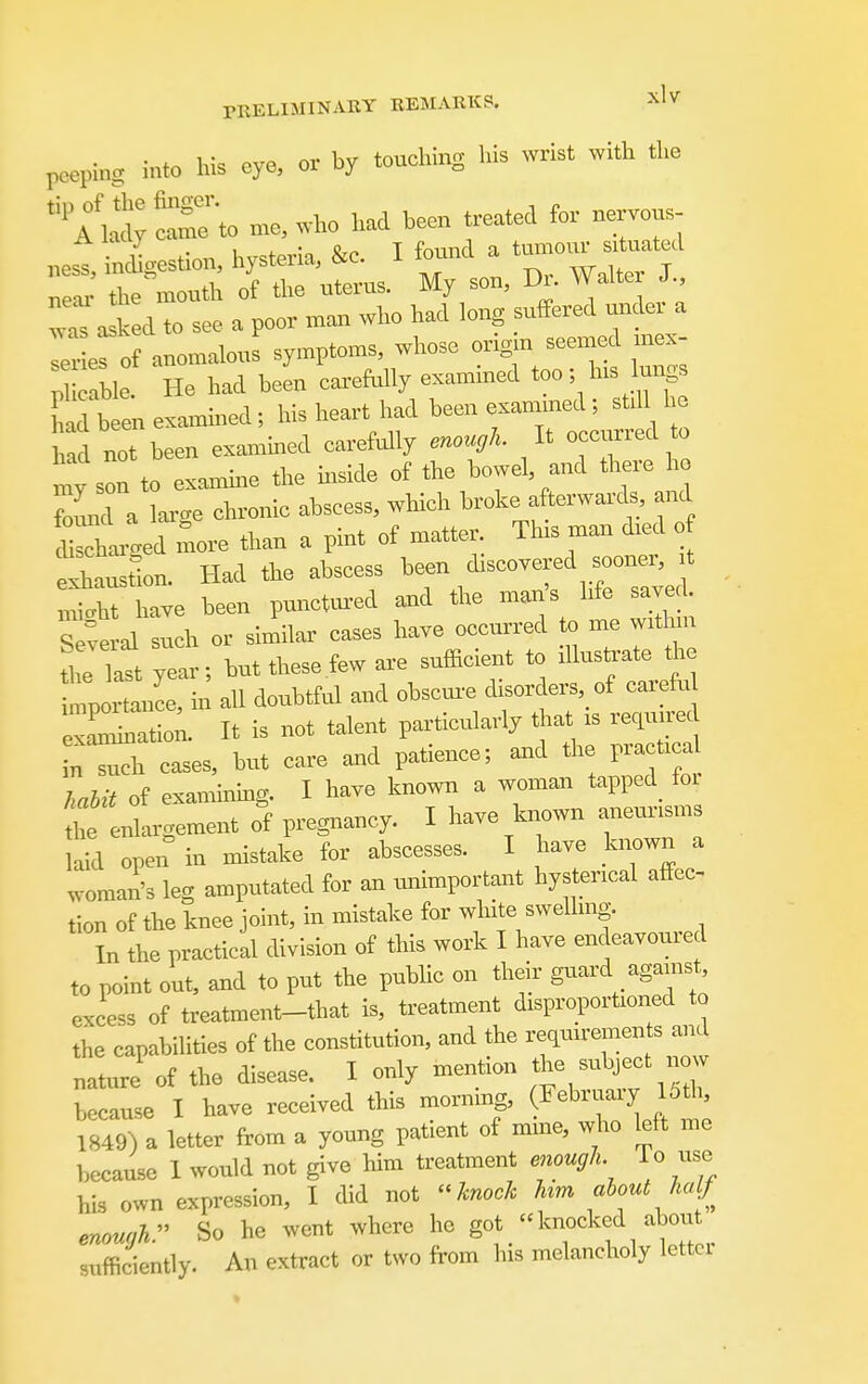 poepin. into his eye, or by touching his wrist with the '^li^^^to n.e, who had been treated for nervons .est inchgestion, hysteria, &c. I W a tu--^ted ne-u- the mouth of the uterus. My son, Di. Walter J., a k d to see a poor man who had long suffered under a e of anomalous symptoms, whose ongm seemed mex- Sle. He had been carefolly examined too; lus lungs had ten exa^nined; his heart had been exammed; stdl he h.d not been exammed carefully enough. It occurred to on to examme the mside of the bowel, and there h found a lax-cre chronic abscess, which broke afterwards, and «e7more than a pint of matter. This man d.ed o elustlon. Had the abscess xnicrht have been punct^ired and the mans life saved, e^e al such or similar cases have occurred to me withm thTlart year; but these few are sufficient to illustrate ti.e tportance, in all doubtful and obscux-e disorders, of carefu exa'Latio;. It is not talent particularly th.^ is required n such cases, but care and patience; and the practi a Liit of examinmg. I have known a woman tapped^ foi enlargement o^f pregnancy. I have known anevu-isms laid open in mistake for abscesses. I have known a woman's leg amputated for an unimportant hysterical affec- tion of the knee joint, in mistake for white swelling. In the practical division of this work I have endeavoured to point out, and to put the public on their guard against, excess of treatment-that is, treatment disproportioned to the capabilities of the constitution, and the requirements ^id nature of the disease. I only mention the subject now because I have received this morning, (^^« f 1849) a letter from a young patient of mine, who left me because I would not give him treatment enough. To use his own expression, I did not  knock hm about half enough. So he went where he got knocked about sufficiently. An extract or two from his melancholy lettci