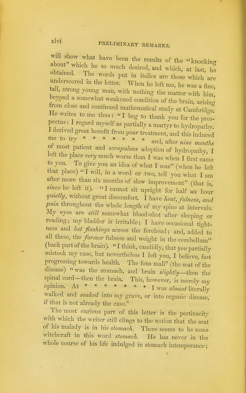 ^Ivi PRELIMIXART REMARKS. about wvT t ^'^^^^ ^--king about wbch he so much desired, and which, at last, h! obtamed. The words put in itahcs are those which are undei^cored m the letter. When he left me, he was a fine, tall, strong young man, with nothing the matter with him beyond a somewhat weakened condition of the brain, arising from close and continued mathematical study at Cambrido-e He writes to me thus : -I beg to thank you for the pros- pectus : I regard myself as partially a martyr to hydropathy. I derived great benefit from ^your treatment, and this induced me to try ****** * n ^ f ^ . and, after mne months of most patient and scn^pulous adoption of hydropathy, I left the place venj much worse than I was when I first came to you^ To give you an idea of what I was (when he left that place) I will, in a word or .two, tell you what I am after more than six months of slow improvement (that is sznce he left it). «I cannot sit upright for half an hour qinetly without great discomfort. I have heat, fulness, and my spine at intervals. My eyes are still somewhat blood-shot after sleepino- or readmg; my bladder is irritable; I have occasional tfoht- ness and hot flashings across the forehead; and, addel to all these, the former fulness and weight in the cerebellum (back part of the brain). «I think, candidly, that you partially mistook my case, but nevertheless I left you, I believe, fast progressing towards health. The fons mali (the seat of the disease) was the stomach, and brain slightly—t\i^n the spinal cord—then the brain. This, however, is merely opinion. At ****** * I was «ta literally walked and soaked into my grave, or into organic disease, if that is not already the case. The most cm-ious part of this letter is the pertinacity with which the writer still clings to the notion that the seat of his malady is in his stomach. There seems to be some witchcraft in this word stomach. He has never in the whole course of his life indulged in stomach intemperance;