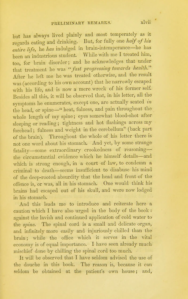 but has always lived plainly and most temperately as it reixards eating and drinking. But, for fully one half of Ms entire life, lie has indulged in brain-intemperance—he has been an industrious student. While with me I treated liim, too, for brain disorder; and he acknowledges that under that treatment he was ''fast progressing towards health. After he left me he was treated otherwise, and the result was (according to his own account) that he narrowly escaped with his life, and is now a mere wreck of his former self. Besides all this, it will be observed that, in his letter, all the symptoms he enumerates, except one, are actually seated in the head, or spine— heat, fulness, and pain throughout the whole length of my spine; eyes somewhat blood-shot after sleepmg or reading; tightness and hot flasliings across my forehead; fulness and weight m the cerebellum (back part of the brain). Throughout the whole of his letter there is not one word about his stomack And yet, by some strange fatality—some extraordinary crookedness of reasoning— tlie circumstantial evidence which he himself details—and which is strong enough, in a court of law, to condemn a criminal to death—seems msufficient to disabuse his mind of the deep-rooted absurdity that the head and front of the offence is, or was, all m liis stomach. One would thmk his brains had escaped out of his skull, and were now lodged in his stomach. And this leads me to introduce and reiterate here a caution which I have also urged in the body of the boolc : against the lavish and continued application of cold water to the spine. The spinal cord is a small and delicate organ, and infinitely more easily and injuriously chilled than the brain; while the oflBce which it serves in the vital economy is of equal importance. I have seen already much mischief done by chilling the spinal cord too much. It will be observed that I have seldom advised the use of the douche in this book. The reason is, because it can seldom be obtained at the patient's own house; and,