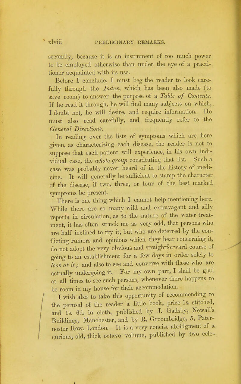 secondly, because it is an instrument of too much power to be employed otherwise than under the eye of a practi- tioner acquainted with its use. Before I conclude, I must beg the reader to look care- fully tlu'ough the Index, which has been also made (to save room) to answer the purpose of a Table of Contents. If he read it through, he will find many subjects on which, I doubt not, he will desire, and require information. He must also read carefully, and frequently refer to the General Directions. In reading over the lists of symptoms which are here given, as characterizing each disease, the reader is not to suppose that each patient will experience, in his own indi- vidual case, the whole group constituting that hst. Such a case was probably never heard of in the history of medi- cme. It will generally be sufficient to stamp the character of the disease, if two, tluree, or four of the best mai'ked symptoms be present. There is one thing which I cannot help mentioning here. While there are so many wild and extravagant and silly reports in circulation, as to the nature of the water treat- ment, it has often, struck me as very odd, that persons who are half inclmed to try it, but who are deterred by the con- flictmg rumors and opinions which they hear concerning it, do not adopt the very obvious and straightforward course of going to an establishment for a few days in order solely to look at it; and also to see and converse with those who ai-e actually imdergomg it. For my own part, I shall be glad at all times to see such persons, whenever there happens to be room in my house for their accommodation. I wish also to take this opportunity of recommending to the perusal of the reader a httle book, price Is. stitched, and Is. 6d. in cloth, published by J. Gadsby, Newall's Buildmgs, Manchester, and by R. Groombridge, 5, Pater- noster Row, London. It is a very concise abridgment of a curious, old, thick octavo volume, published by two cele^