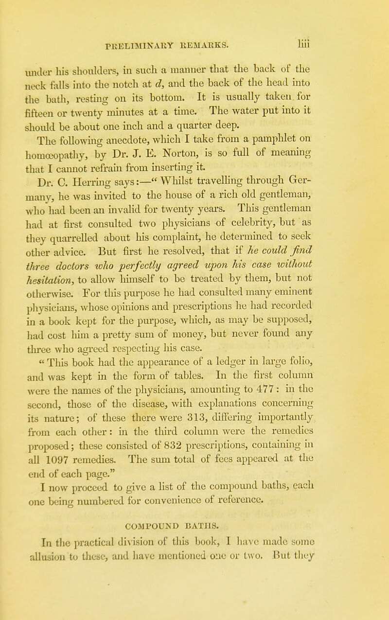 iiniler his shoulders, m such a manner that the back of the neck falls into the notch at d, and the back of the head into the bath, restuig on its bottom. It is usually taken, for fifteen or twenty minutes at a time. The water put into it should be about one inch and a quarter deep. The following anecdote, which I take from a pamphlet on homoeopathy, by Dr. J. E. Norton, is so full of meaning that I camiot refrain from inserting it. Dr. C. Herring says:— Whilst travelhng through Ger- many, he was mvited to the house of a rich old gentleman, who had been an invalid for twenty yeai-s. This gentleman had at first consulted two physicians of celebrity, but as they quarrelled about his complaint, he determined to seek other advice. But first he resolved, that if he could find three doctors toho perfectly agreed upon his case xoilhout hesitation, to allow hunself to be treated by them, but not otherwise. For tliis pui-pose he had consulted many eminent physicians, whose opinions and prescriptions he had recorded in a book kept for the purpose, which, as may be supposed, had cost him a pretty sum of money, but never found any thi-ee who agreed respecting his case. « This book had the appearance of a ledger in lai-ge folio, and was kept in the form of tables. In the first column were the names of the physicians, amounting to 477 : in the second, those of the disease, with explanations concerning its nature; of these there were 313, differing importantly from each other: in the third column were the remedies proposed; these consisted of 832 prescriptions, containing in all 1097 remedies. The smn total of fees appeared at the end of each page. I now proceed to give a list of the compomid baths, each one being numbered for convenience of reference. COMPOUND BATHS. In the practical diA'ision of this book, I have made some allusion to these, and have mentioned one or two. But tliey
