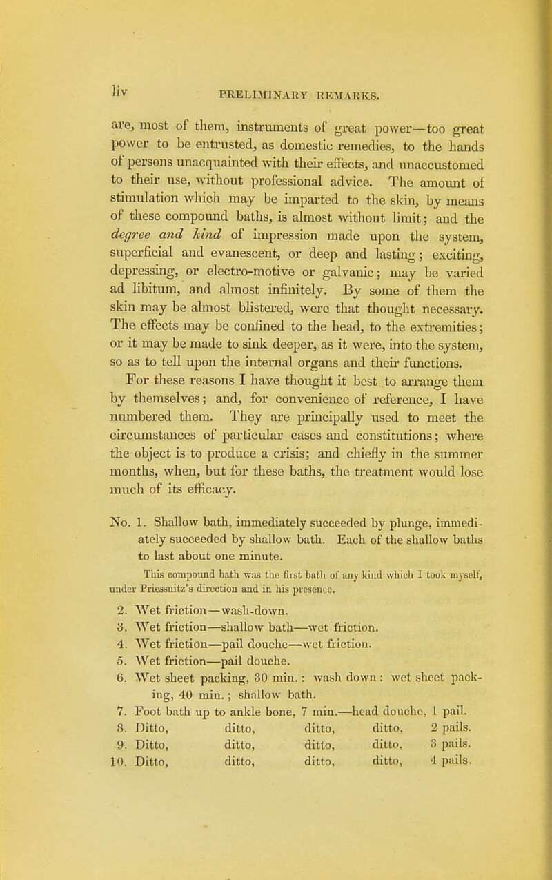 Vly are, most of tliem, instruments of great power—too great power to be entrusted, as domestic remedies, to the hands of persons unacquainted with their effects, and unaccustomed to their use, without professional advice. Tlie amount of stimulation wliich may be imparted to the skin, by means of these compound baths, is almost without limit; and the degree and kind of impression made upon the system, superficial and evanescent, or deep and lasting; exciting, depressing, or electro-motive or galvanic; may be varied ad libitum, and almost infinitely. By some of them the skin may be almost bhstered, were that thought necessary. The effects may be confined to the head, to the extremities; or it may be made to smk deeper, as it were, mto the system, so as to tell upon the internal organs and their functions. For these reasons I have tliought it best to arrange them by themselves; and, for convenience of reference, I have numbered them. They are principally used to meet the circumstances of particular cases and constitutions; v?here the object is to produce a ci'isis; and chiefly in the summer months, when, but for these baths, the treatment would lose much of its efficacy. No. 1. Shallow bath, immediately succeeded by plunge, immedi- ately succeeded by shallow bath. Each of the shallow baths to last about one minute. This compound batli was the fiist bath of any Idnd which I took myself, under Priossnitz's direction and in his presence. 2. Wet friction—wash-down. 3. Wet friction—shallow bath—wet fi-iction. 4. Wet friction—pail douche—wet friction. 5. Wet friction—pail douche. 6. Wet sheet packing, 30 miu.: wash down : wet sheet pack- ing, 40 min.; shallow bath. 7. Foot bath up to ankle bone, 7 min.—head douche, 1 pail. 8. Ditto, ditto, ditto, ditto, 2 pails. 9. Ditto, ditto, ditto, ditto, 3 pails. 10. Ditto, ditto, ditto, ditto, 4 pails.