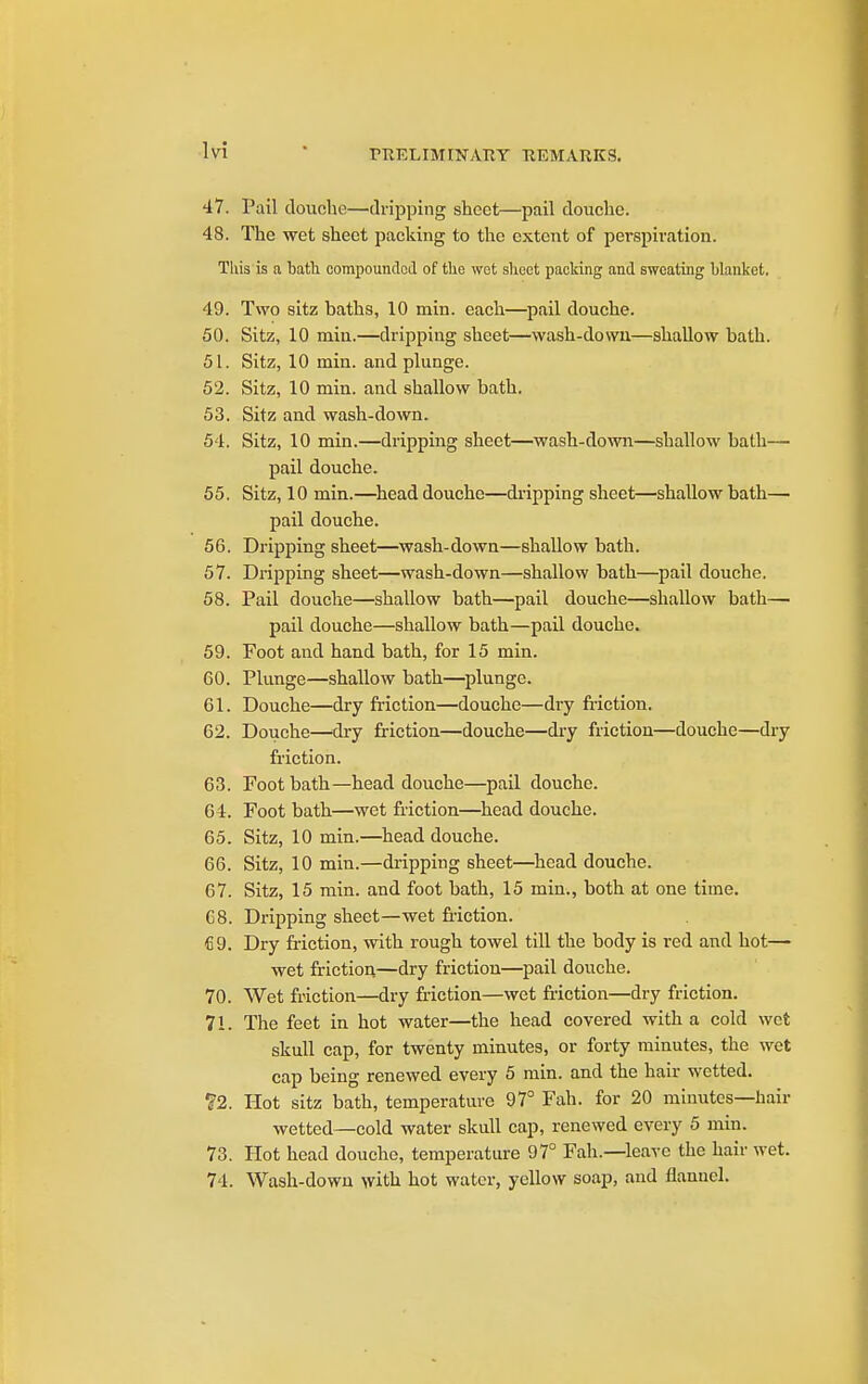 47. Pail douche—dripping sheet—pail douche. 48. The wet sheet packing to the extent of perspii'ation. This is a bath corapoundoil of the wot shoot packing and sweating blanket. 49. Two sitz baths, 10 min. each—pail douche. 50. Sitz, 10 min.—dripping sheet—wash-down—shallow bath. 51. Sitz, 10 min. and plunge. 52. Sitz, 10 min. and shallow bath, 53. Sitz and wash-down. 54. Sitz, 10 min.—dripping sheet—wash-down—shallow bath— pail douche. 55. Sitz, 10 min.—head douche—dripping sheet—shallow bath— pail douche. 56. Dripping sheet—wash-down—shallow bath. 57. Dripping sheet—wash-down—shallow bath—pail douche. 58. Pail douche—shallow bath—pail douche—shallow bath— pail douche—shallow bath—pail douche. 59. Foot and hand bath, for 15 min. 60. Plunge—shallow bath—plunge. 61. Douche—dry friction—douche—dry friction. 62. Douche—'dry friction—douche—dry friction—douche—dry friction. 63. Foot bath—head douche—pail douche. 64. Foot bath—wet friction—head douche. 65. Sitz, 10 min.—head douche. 66. Sitz, 10 min.—dripping sheet—head douche. 67. Sitz, 15 min. and foot bath, 15 min., both at one time. C8. Dripping sheet—wet friction. fi9. Dry friction, with rough towel till the body is red and hot— wet frictiou—dry friction—pail douche. 70. Wet friction—dry friction—wet friction—dry friction. 71. The feet in hot water—the head covered with a cold wet skull cap, for twenty minutes, or forty minutes, the wet cap being renewed every 5 min. and the hair wetted. ?2. Hot sitz bath, temperature 97° Fah. for 20 minutes—hair wetted—cold water skull cap, renewed every 5 min. 73. Hot head douche, temperature 97° Fah.—leave the hair wet. 74. Wash-down with hot water, yellow soap, and flannel.
