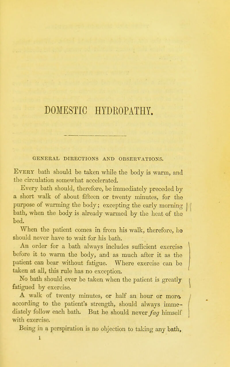 DOMESTIC HYDROPATHY. GENERAL DIRECTIONS AND OBSERVATIONS. Every bath should be taken while the body is warm, and the circulation somewhat accelerated. Everj bath should, therefore, be immediately preceded by a short walk of about fifteen or twenty imnutes, for the purpose of warming the body; excepting the early morning bath, when the body is already warmed by the heat of the bed. When the patient comes in from his walk, therefore, hg should never have to wait for his bath. An order for a bath always includes sufficient exercise before it to warm the body, and as much after it as the patient can bear without fatigue. Where exercise can be taken at all, this rule has no exception. No bath should ever be taken when the patient is greatly fatigued by exercise. A walk of twenty minutes, or half an hour or morcv according to the patient's strength, should always imme- diately follow each bath. But he shotdd never fag himself with exercise. Being in a perspiration is no objection to taking any batli.