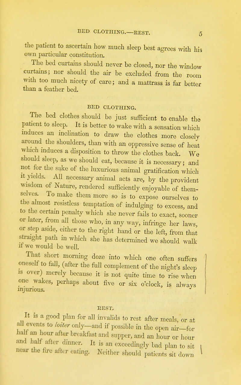 the patient to ascertain how much sleep best agrees with his own pai-ticular constitution. The bed cui-tains should never be closed, nor the window curtains; nor should the air be excluded from the room with too much nicety of care; and a mattrass is fax better than a feather bed. BED CLOTHING. The bed clothes should be just sufficient to enable the patient to sleep. It is better to waJ^e with a sensation which mduces an mchnation to draw the clothes more closely ai-ound the shoulders, than with an oppressive sense of heat which mduces a disposition to throw the clothes back. We should sleep, as we should eat, because it is necessary; and not for the sake of the luxui'ious ammal gratification which It yields. AU necessary animal acts are, by the provident ^visdom of Nature, rendered sufficiently enjoyable of them- selves. To make them more so is to expose ourselves to the ahnost resistless temptation of indulghig to excess, and to the certam penalty wliich she never fails to exact, sooner or later, from all those who, in any way, mfi-mge her laws, or step aside, either to the right hand or the left, from that sfraight path m which she has determmed we should walk u we would be well. That short morning doze into which one often suffers oneself to fall, (after the ftdl complement of the night's sleep IS over) merely because it is not quite time to rise when one wakes, perhaps about five or sLx o'clock, is always injurious. REST. It is a good plan for all mvahds to rest after meals, or at all events to loiter only-and if possible in the open air-for half an hour after breakfast and supper, and an hour or hour and half after dinner. It is an exceedingly bad plan to sit i near the fire after eating. Neither should patients sit down ^