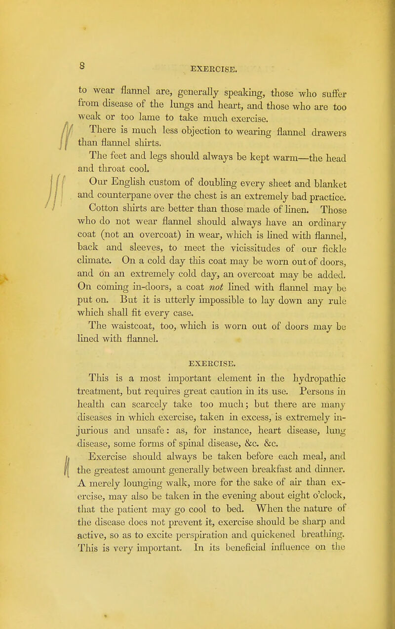 EXERCISE. to wear flannel are, generally spealiing, those who sufFer from disease of the lungs and heart, and those who are too weak or too lame to talce much exercise. There is much less objection to wearing flaimel drawers than flannel shirts. The feet and legs should always be kept warm—the head and throat cool. Our Enghsh custom of doubling every sheet and blanlcet and counterpane over the chest is an extremely bad practice. Cotton shirts are better than those made of linen. Those who do not wear flannel should always have an ordinary coat (not an overcoat) in weai-, wliich is lined with flannel, back and sleeves, to meet the vicissitudes of our fickle climate. On a cold day this coat may be worn out of doors, and on an extremely cold day, an overcoat may be added. On coining in-doors, a coat not lined with flannel may be put on. But it is utterly impossible to lay down any rule which shall fit every case. The waistcoat, too, which is worn out of doors may be lined with flannel. EXERCISE. This is a most important element in the hydropatliic treatment, but requires great caution in its use. Persons iii health can scarcely take too much; but there aie many diseases in which exercise, taken in excess, is extremely in- jiirious and unsafe: as, for instance, heart disease, Imig disease, some forms of spinal disease, &c, &c. Exercise should always be taken before each meal, and the greatest amount generally between brealifast and dinner. A merely lomiging walk, more for the salte of ah* than ex- ercise, may also be taken in the evening about eight o'clock, that the patient may go cool to bed. When the nature of the disease does not prevent it, exei'cise should be sharp and active, so as to excite perspiration and quickened bi'eathing. This is very important. In its beneficial uifliience on the