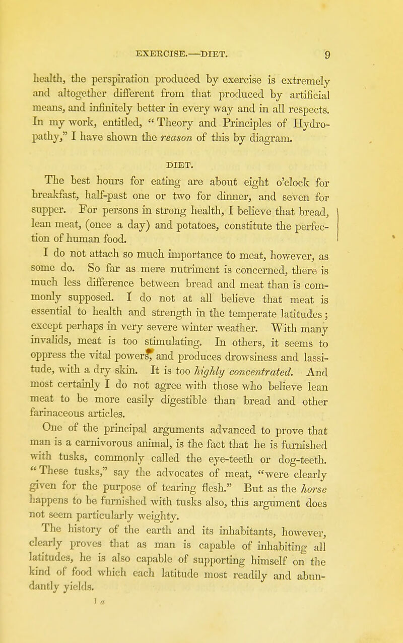 liealth, the perspiration produced by exercise is extremely and altogether different from that produced by artificial meimsj and infinitely better in every way and in all respects. In my work, entitled,  Theory and Principles of Hydro- pathy, I have shown the reason of this by diagram. DIET. The best houi-s for eating are about eight o'clock for brealdast, half-past one or two for dimier, and seven for supper. For persons in strong health, I beheve that bread, lean meat, (once a day) and potatoes, constitute the perfec- tion of human food. I do not attach so much importance to meat, however, as some do. So far as mere nutmnent is concerned, there is much less difference between bread and meat than is com- monly supposed. I do not at all beheve that meat is essential to health and strength in the temperate latitudes; except perhaps m very severe winter weather. With many invalids, meat is too stimidating. In others, it seems to oppress the vital power^and produces drowsiness and lassi- tude, with a dry skm. It is too highly concentrated. And most certainly I do not agree with those who believe lean meat to be more easily digestible than bread and other farinaceous articles. One of the prmcipal arguments advanced to prove that man is a carnivorous animal, is the fact that he is fimiished with tusks, commonly called the eye-teeth or dog-teeth. These tusks, say the advocates of meat, were clearly given for the purpose of tearing flesh. But as the horse happens to be furnished with tusks also, tins argTunent does not seem particularly weighty. The history of the earth and its mliabitants, however, clearly proves that as man is capable of inliabiting all latitudes, he is also capable of supporting himself on the kind of food which each latitude most readily and abun- dantly yields.