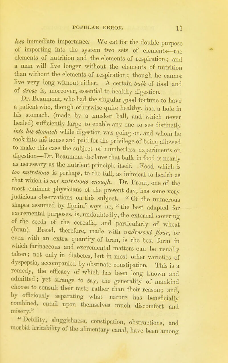 less immediate importance. We eat for tlie clovible pui-pose of importing into the system two sets of elements the elements of nutrition and the elements of respiration; and a man will live longer without the elements of nutrition than without the elements of respiration; though he cannot live very long without either. A certam bulk of food and of dross is, moreover, essential to healthy digestion. Dr. Beaumont, who had the singular good fortune to have a patient who, though otherwise quite healthy, had a hole in his stomach, (made by a musket ball, and wliich never healed) sufficiently lai-ge to enable any one to see distinctly into his stomach while digestion was going on, and whom he took mto his house and paid for the privilege of bemg allowed to make this case the subject of numberless experunents on digestion—Dr. Beamnont declares that bulk hi food is nearly as necessary as the nutrient prmciple itself. Food which is too nutritious is perhaps, to the full, as immical to health as that which is not nutritious enough. Dr. Prout, one of the most emment physicians of the present day, has some very judicious observations on tliis subject.  Of the numerous shapes assumed by hgnin, says he, the best adapted for excremental pm-poses, is, undoubtecUy, the external covering of the seeds of the cereaHa, and particularly of wheat (bran). Bread, therefore, made with undressed flour, or even with an extra quantity of bran, is the best form in which farmaceous and excremental matters can be usually taken; not only in diabetes, but m most other varieties of dyspepsia, accompanied by obstmate constipation. This is a remedy, the efficacy of which has been long kno^vn and achnitted; yet strange to say, the generality of mankmd choose to consult their taste rather than their reason; and, by officiously separatbig what nature has beneficially combined, entail upon themselves much discomfort and misery. DebiHty, sluggishness, constipation, obstructions, and morbid irritability of the ahmentary canal, have been amono-