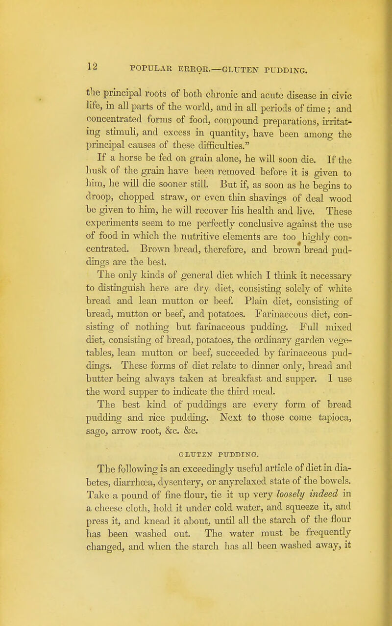 POPULAR ERROR.—GLUTEN PUDDIKG. tiie principal roots of both chronic and acute disease in civic life, in all parts of the world, and in all periods of time; and concentrated forms of food, compound preparations, irritat- ing stimuli, and excess in quantity, have been among the principal causes of these difficulties. If a horse be fed on grain alone, he will soon die. If the husk of the grain have been removed before it is given to him, he will die sooner still. But if, as soon as he begins to droop, chopped straw, or even thin shavings of deal wood be given to him, he will recover his health and live. These experiments seem to me perfectly conclusive against the use of food m which the nutritive elements are too higUy con- centrated. Brown bread, therefore, and brown bread pud- dings are the best. The only kinds of general diet which I think it necessary to distinguish here are dry diet, consisting solely of wlilte bread and lean mutton or beef. Plain diet, conslstmo- of bread, mutton or beef, and potatoes. Fai'inaceous diet, con- sisting of nothing but farinaceous pudding. Full mixed diet, consisting of bread, potatoes, the ordinary garden vege- tables, lean mutton or beef, succeeded by farinaceous pud- dings. These forms of diet relate to dinner only, bread and butter being always taken at breakfast and supper. 1 use the word supper to Indicate the third meal. The best kind of puddings are every form of bread pudding and rice pudding. Next to those come tapioca, sago, arrow root, &c. &c. GIiUTEN PUDDING. The following is an exceedingly useful article of diet in dia- betes, diarrhcEa, dysentery, or anyrelaxed state of the bowels. Take a pound of fine flour, tie it up very looselij indeed in a cheese cloth, hold It under cold water, and squeeze it, and press it, and knead It about, until all the starch of the flour has been washed out. The water must be frequently changed, and when the starch lias all been washed away, it