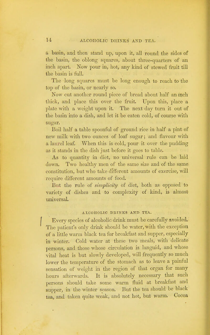 a basin, and then stand up, upon it, all round the sides of the basin, the oblong squares, about three-quarters of an inch apart. Now pour iu, hot, any kind of stewed fruit till the basm is full. The long squares must be long enough to reach to the top of the basin, or nearly so. Now cut another round piece of bread about half an mch tliick, and place this over the fruit. Upon tliis, place a plate with a weight upon it. The next day ttu'n it out of the basin into a dish, and let it be eaten cold, of coiu'se with sugar. BoU half a table spoonful of groTuid rice m half a pint of new milk with two ounces of loaf sugar; and flavour with a laiu'el leaf. When tliis is cold, pour it over the pudding as it stands in the dish just before it goes to table. As to quantity in diet, no universal rule can be laid down. Two healthy men of the same size and of the same constitution, but who take different amounts of exercise, will require different amounts of food. But the rule of simplicity of diet, both as opposed to variety of dishes and to complexity of kind, is almost universal. ALCOHOIilC DBTNKS AND TEA. Every species of alcohoHc drink must be carefully avoided^ The patient's only drink should be water, with the exception of a little warm black tea for breakfast and supper, especially in winter. Cold water at these two meals, -with dehcate persons, and those whose circulation is lang-uid, and whose vital heat is but slowly developed, will frequently so much lower the temperatui-e of the stomach as to leave a pamful sensation of weight m the region of that organ for many hours afterwards. It is absolutely necessary that such persons should take some warm fluid at brealcfast and supper, in the winter season. But the tea should be black tea, and taken quite weak, and not hot, but wai-m. Cocoa