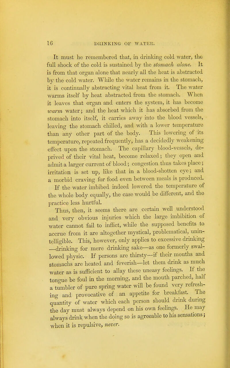 It must he remembered that, in drinking cold water, the full shock of the cold is sustained by the stomach alone. It is from that organ alone that nearly all the heat is abstracted b}' the cold water. While the water remains in the stomach, it is contmually abstracting vital heat from it. The water wai-ms itself by heat abstracted from the stomach. When it leaves that organ and enters the system, it has become warm water; and the heat which it has absorbed from the stomach into itself, it carries away into the blood vessels, leaving the stomach chilled, and with a lower temperature than any other part of the body. This lowermg of its temperatm-e, repeated frequently, has a decidedly weakenmg effect upon the stomach. The capUlary blood-vessels, de- prived of their vital heat, become relaxed; they open and admit a larger current of blood; congestion thus talces place; irritation is set up, hlce that in a blood-shotten eye; and a morbid craving for food even between meals is produced. K the water imbibed indeed lowered the temperature of the whole body equally, the case would be different, and the practice less hurtful. Thus, then, it seems there are certaui well understood and very obvious mjuries winch the large imbibition of water cannot fail to inflict, wliile the supposed benefits to accrue from it are altogether mystical, problematical, unin- telhgible. This, however, only apphes to excessive drmkhig —drinking for mere drinking salce—as one formerly swal- lowed physic. If persons are thirsty—if their mouths and stomachs are heated and feverish—let them druik as much water as is sufficient to allay these uneasy feehngs. If the tontnie be foul in the mornuig, and the mouth parched, half a t^bler of pure sprmg water will be found very refresh- ing and provocative of an appetite for breakfast. The quantity of water which each person should cfrink durmg the day must always depend on his own feehngs. He may always drink when the doing so is agreeable to his sensations; when it is repulsive, never.