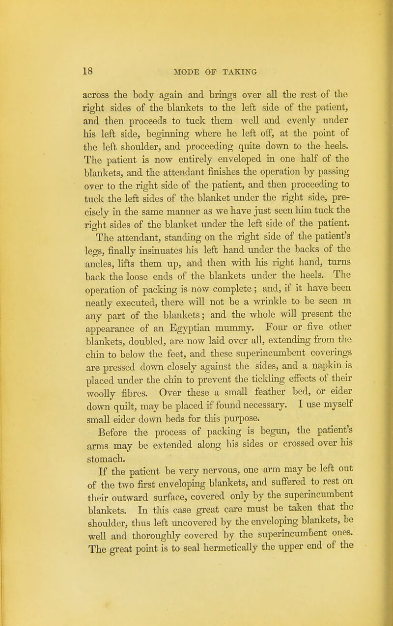across the body again and brings over all the rest of the right sides of the blanlcets to the left side of the patient, and then proceeds to tuck them well and evenly under his left side, beginning where he left off, at the point of the left shoulder, and proceeding quite down to the heels. The patient is now entirely enveloped in one half of the blankets, and the attendant finishes the operation by passing over to the right side of the patient, and then proceeding to tuck the left sides of the blanket under the right side, pre- cisely in the same manner as we have just seen him tuck the right sides of the blanket under the left side of the patient. The attendant, standing on the right side of the patient's legs, finally insinuates his left hand imder the backs of the ancles, lifts them up, and then with his right hand, turns back the loose ends of the blankets under the heels. The operation of packing is now complete; and, if it have been neatly executed, there will not be a wrinlde to be seen m any part of the blankets; and the whole wiU present the appearance of an Egyptian mummy. Four or five other blankets, doubled, are now laid over all, extenduig from the chin to below the feet, and these superincumbent coverings are pressed down closely against the sides, and a napkin is placed under the chin to prevent the ticlding effects of their woolly fibres. Over these a small feather bed, or eider down quilt, may be placed if found necessary. I use myself small eider down beds for this purpose. Before the process of pacldng is begim, the patient's arms may be extended along his sides or crossed over his stomach. If the patient be very nervous, one arm may be left out of the two first enveloping blankets, and suffered to rest on their outward surface, covered only by the supermcmnbent blankets. In this case great care must be talien that the shoulder, thus left uncovered by the enveloping blankets, be well and thoroughly covered by the superincumbent ones. The great pomt is to seal hermetically the upper end of the