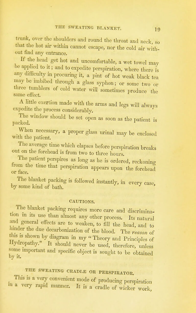 trunk, over the shoulders and roimd tlie throat and neck so tliat the hot ail- mthin cannot escape, nor the cold air with- out find any entrance. If the head get hot and uncomfortable, a wet towel may be apphed to it; and to expedite perspii-ation, where there is any diificidty m procm-ing it, a pint of hot weak black tea maybe mibibed tlu-ough a glass syphon; or some two or three timiblers of cold water will sometimes produce the same effect. A Kttle exertion made with the arms and legs will always expedite the process considerably. pacSl™^'''^ '^''''^'^ ^^'^ ^^^'^''^ When necessary, a proper glass lurinal may be enclosed with the patient. The average time which elapses before perspiration breaks out on the forehead is from two to tlnree hours. The patient persph-es as long as he is ordered, reckoning trom the time that perspiration appears upon the forehead or race. The blanket packing is followed instantly, in every case by some kind of bath. •* CAUTIONS. _ The blanket packing requires more care and discrimina- tion m Its use than almost any other process. Its natui-al and genera effects are to weaken, to fill ihe head, and to under the due decarbonization of the blood. The reason of this ,s shown by diagram in my « Theory and Principles of Hydropathy. It should never be used, therefore, unless some important and specific object is sought to be obtamed by It. THE SWEATING CRADLE OR PERSPIRATOR. ^ This is a very convenient mode of producing perspiration in a very rapid manner. It is a cradle of wicker work.
