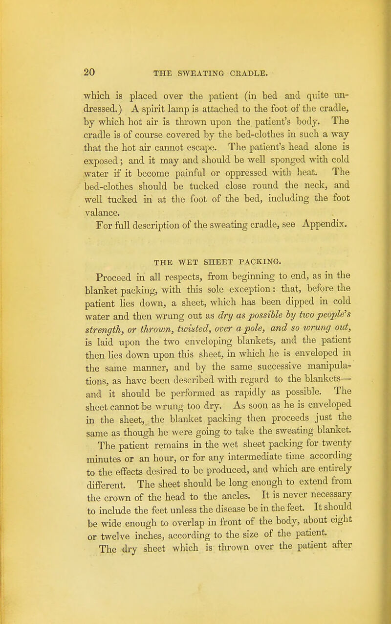 which is placed over the patient (in bed and qmte un- dressed.) A spli'it lamp is attached to the foot of the cradle, by wliich hot air is tlu'own upon the patient's body. The cradle is of course covered by the bed-clothes in such a way that the hot air cannot escape. The patient's head alone is exposed; and it may and should be well sponged with cold water if it become painful or oppressed with heat. The bed-clothes should be tucked close round the neck, and well tucked in at the foot of the bed, includuig the foot valance. . For fall description of the sweating cradle, see Appendix. THE WET SHEET PACKING. Proceed m all respects, from begmnmg to end, as in the blanket pacldng, with this sole exception: that, before the patient Hes down, a sheet, which has been dipped in cold water and then wrung out as dry as possible hj two people's strength, or thrown, twisted, over a pole, and so wrung out, is laid upon the two enveloping blankets, and the patient then hes down upon this sheet, in which he is enveloped m the same manner, and by the same successive manipula- tions, as have been described with regard to the blankets— and it should be performed as rapidly as possible. The sheet cannot be wrung too dry. As soon as he is enveloped in the sheet, the blanlcet packmg then proceeds just the same as though he were going to take the sweatmg blanket. The patient remams ua the wet sheet packing for twenty minutes or an hour, or for any mtermediate time according to the effects desired to be produced, and which are entu-ely different. The sheet should be long enough to extend from the crown of the head to the ancles. It is never necessary to include the feet unless the disease be in the feet. It should be wide enough to overlap in front of the body, about eight or twelve inches, according to the size of the patient. The dry sheet which is thrown over the patient after