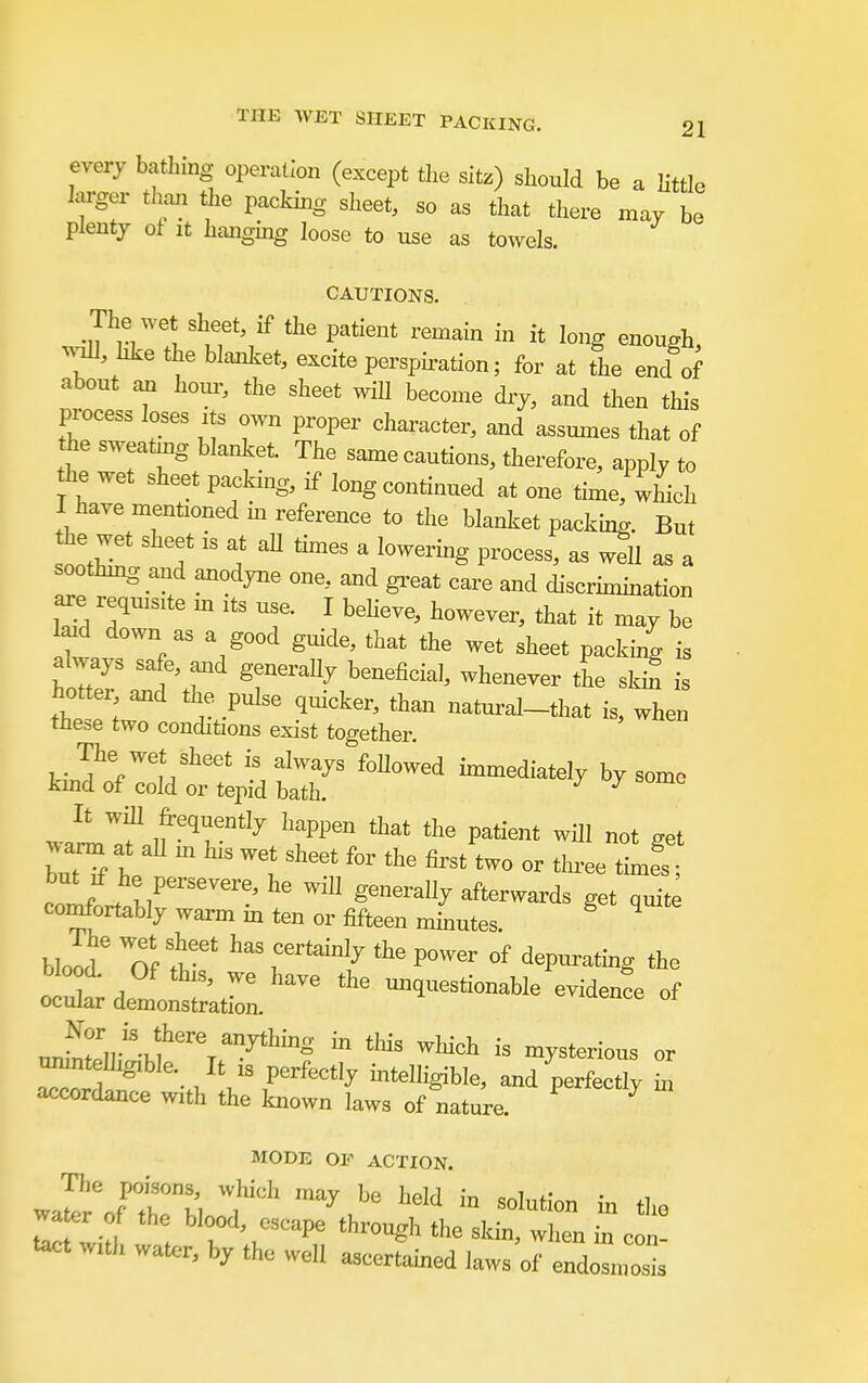 every bathing operation (except tlie sitz) should be a little hjrger than the pacldng sheet, so as that there may be plenty of it hanging loose to use as towels. CAUTIONS. The wet sheet, if the patient remain in it long enough, Moll, hke the blanket, excite persph-ation; for at the end of about ail horn-, the sheet wiU become dry, and then this process loses xts own proper character, and assumes that of the sweatmg blanket. The same cautions, therefore, apply to Ae wet sheet packing, if long continued at one time, which I have mentioned m reference to the blanket packing. But the wet sheet is at all times a lowering process, as well as a soothmg and anodyne one, and gi^eat care and discrimmation ^e reqxusite m its use. I beheve, however, that it may be laid down as a good guide, that the wet sheet packing is hot er and the pulse quicker, than natural-that is, when these two conditions exist together. The wet sheet is always foUowed unmediately by some kmd of cold or tepid bath. ^ ^ It will frequently happen that the patient will not set warm at aH m his wet sheet for the first two or tin-ee ttfs clfJ^ir'''' ^^^^ ^^^^^^ ^ft^^^^rds get quite comfortably warm in ten or fifteen mmutes. ^ ocl' demoi^^^^^^^^^^ ^^^^ -^^-e of ^r,r'V?'''^ ^^^^S in this wliich is mysterious or —gible. It is perfectly mtelligible, and perfect h accordance with the known laws of nature. ^ MODE OF ACTION. water of the blood, escape through the skin, when in con- tact w,th water, by the weU ascertained laws of endlol