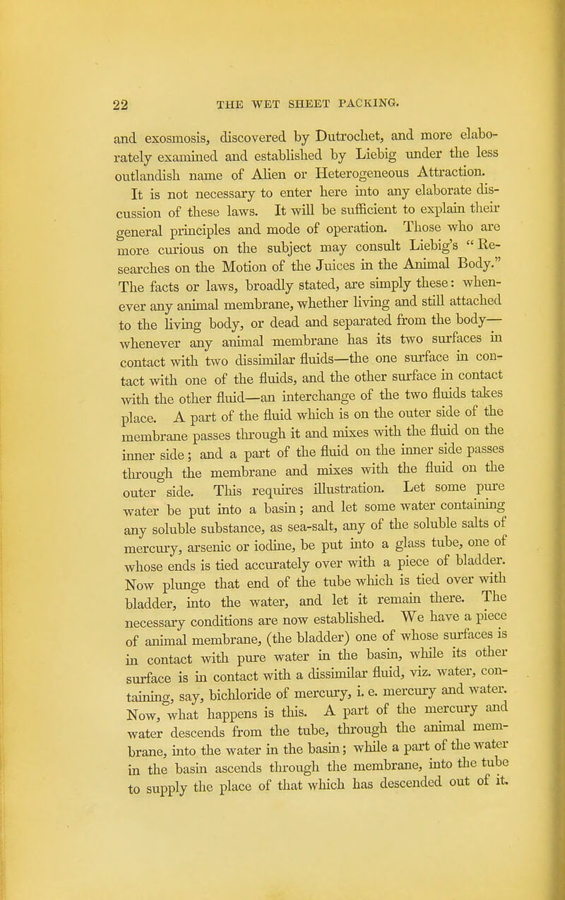 and exosmosis, discovered by Dutrocliet, and more elabo- rately examined and established by Liebig under tlie less outlandish name of Alien or Heterogeneous Attraction. It is not necessary to enter here into any elaborate dis- cussion of these laws. It will be sufficient to explain their general principles and mode of operation. Those who are more cm-ious on the subject may consult Liebig's Re- searches on the Motion of the Juices m the Animal Body. The facts or laws, broadly stated, ai-e simply these: when- ever any animal membrane, whether living and still attached to the hvmg body, or dead and separated from the body-- whenever any animal membrane has its two surfaces in contact with two disshnilar fluids—the one surface m con- tact with one of the fluids, and the other siirface in contact with the other fluid—an interchange of the two fluids takes place. A part of the fluid which is on the outer side of the membrane passes through it and mixes with the fluid on the mner side; and a part of the fluid on the inner side passes through the membrane and mixes with the fluid on the outer side. This reqiures iflustration. Let some pm-e water be put into a basm; and let some water contaumig any soluble substance, as sea-salt, any of the soluble salts of mercury, arsenic or iodme, be put into a glass tube, one of whose ends is tied accurately over with a piece of bladder. Now plunge that end of the tube which is tied over with bladder, mto the water, and let it remaui there. The necessary conditions are now estabhshed. We have a piece of animal membrane, (the bladder) one of whose sm-faces is m contact with pure water in the basm, while its other surface is m contact with a dissimilar fluid, viz. water, con- taimng, say, bichloride of mercury, i. e. mercury and waten Now, what happens is this. A part of the mercury and water descends from the tube, through the ammal mem- brane, mto the water in the basm; whfle a pai-t of the water in the basm ascends through the membrane, uato the tube to supply the place of that wliich has descended out of it.