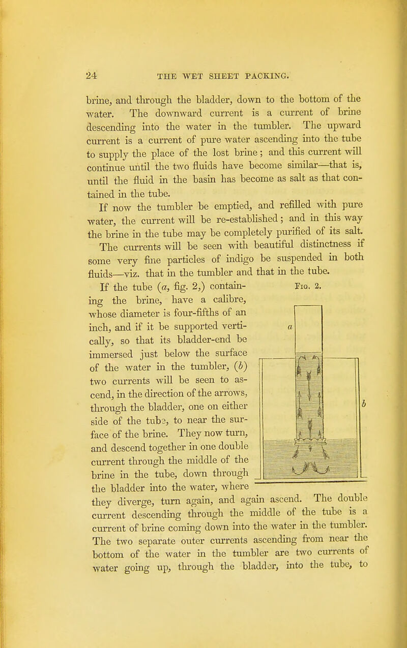 brine, and through the bladder^ down to the bottom of the water. The downward current is a current of brme descending into the water in the tumbler. The upward current is a cm-rent of pm-e water ascending mto the tube to supply the place of the lost brine; and this current will continue mitd the two fluids have become similar—that is, until the fluid in the basin has become as salt as that con- tained in the tube. If now the tumbler be emptied, and refilled with pm-e water, the current will be re-estabUshed; and in this way the brine m the tube may be completely pm-ified of its salt. The currents will be seen with beautiful distinctness if some very fine particles of mdigo be suspended ia both fluids—viz. that m the tumbler and that in the tube. If the tube {a, fig. 2,) contain- I'm. 2. ing the brine, have a calibre, whose diameter is four-fifths of an inch, and if it be supported verti- a cally, so that its bladder-end be immersed just below the surface of the water in the tumbler, (b) two currents will be seen to as- cend, in the direction of the arrows, tlu-ough the bladder, one on either side of the tub3, to near the sur- face of the brme. They now turn, and descend together in one double current through the middle of the brine m the tube, down through the bladder mto the water, where they diverge, turn again, and again ascend. The double current descendmg through the middle of the tube is a current of brine coming down into the water ia the tumbler. The two separate oxiter currents ascending from near the bottom of the water in the tumbler are two currents of water going up, tlu-ough the bladder, into the tube, to