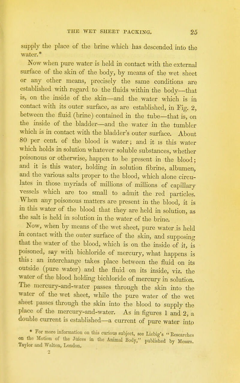 supply the place of the brme which has descended into the water.* Now when pui-e water is held in contact with the external surface of the sldn of the body, by means of the wet sheet or any other means, precisely the same conditions are estabhshed with regai'd to the fluids within the body—that is, on the inside of the skin—and the water which is in contact with its outer surface, as are estabhshed, in Fig. 2, between the fluid (brine) contained in the tube—that is, on the inside of the bladder—and the water in the tumbler which is in contact with the bladder's outer surface. About 80 per cent, of the blood is water; and it is this water which holds in solution whatever soluble substances, whether poisonous or otherwise, happen to be present m the blood; and it is this water, holdmg m solution fibrme, albumen, and the various salts proper to the blood, which alone circu- lates in those myriads of milhons of millions of capillary vessels which are too small to admit the red particles. When any poisonous matters are present m the blood, it is m this water of the blood that they ai-e held m solution, as the salt is held in solution in the water of the brine. Now, when by means of the wet sheet, pure water , is held in contact with the outer surface of the sldn, and supposincr that the water of the blood, which is on the mside of it, is poisoned, say with bichloride of mercury, what happens is this: an mterchange takes place between the fluid on its outside (pure water) and the fluid on its inside, viz. the water of the blood holding bichloride of mercury in solution. The mercury-and-water passes through the skm into the water of the wet sheet, while the pure water of the wet sheet passes through the skm into the blood to supply the place of the mercury-and-water. As m figures 1 and 2, a double current is established—a current of pure water into • For more information on this curious subject, see Liebig's Ecsearcbes on the Motion of the Juices in the Animal Body, published by Messrs. Taylor and Walton, London. 2
