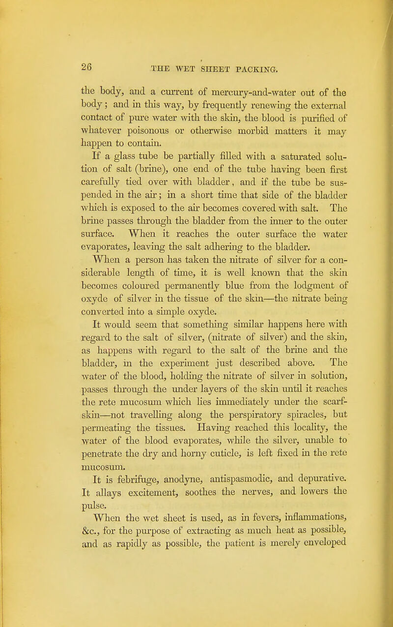 the body, and a ctirrent of mercm'j-and-water out of the body; and m tliis way, by frequently renewmg the external contact of pui'e water with the skm, the blood is purified of whatever poisonous or otherwise morbid matters it may happen to contain. If a glass tube be partially filled with a saturated solu- tion of salt (brme), one end of the tube having been fiii-st carefully tied over with bladder, and if the tube be sus- pended in the air; in a short time that side of the bladder which is exposed to the air becomes covered with salt. The brine passes through the bladder from the inner to the outer surface. When it reaches the outer surface the water evaporates, leaving the salt adhermg to the bladder. When a person has taken the nitrate of silver for a con- siderable length of time, it is well known that the skin becomes coloured permanently blue fr'om the lodgment of oxyde of silver in the tissue of the skin—the nitrate being converted uato a simple oxyde. It would seem that something similar happens here with regard to the salt of silver, (nitrate of silver) and the skm, as happens with regard to the salt of the brine and the bladder', in the experiment just described above. The water of the blood, holdmg the nitrate of silver in solution, passes tlu'ough the under layers of the sldn until it reaches the rete mucosum which lies immediately imder the scarf- sldn—not travelling along the perspiratory spkacles, but permeating the tissues. Having reached tliis locality, the water of the blood evaporates, while the silver, miable to penetrate the dry and horny cuticle, is left fixed in the rete mucosmn. It is febrifuge, anodyne, antispasmodic, and depm'ative. It allays excitement, soothes the nerves, and lowers the pulse. When the wet sheet is used, as m fevers, inflammations, &c., for the purpose of extracting as much heat as possible, and as rapidly as possible, the patient is merely enveloped