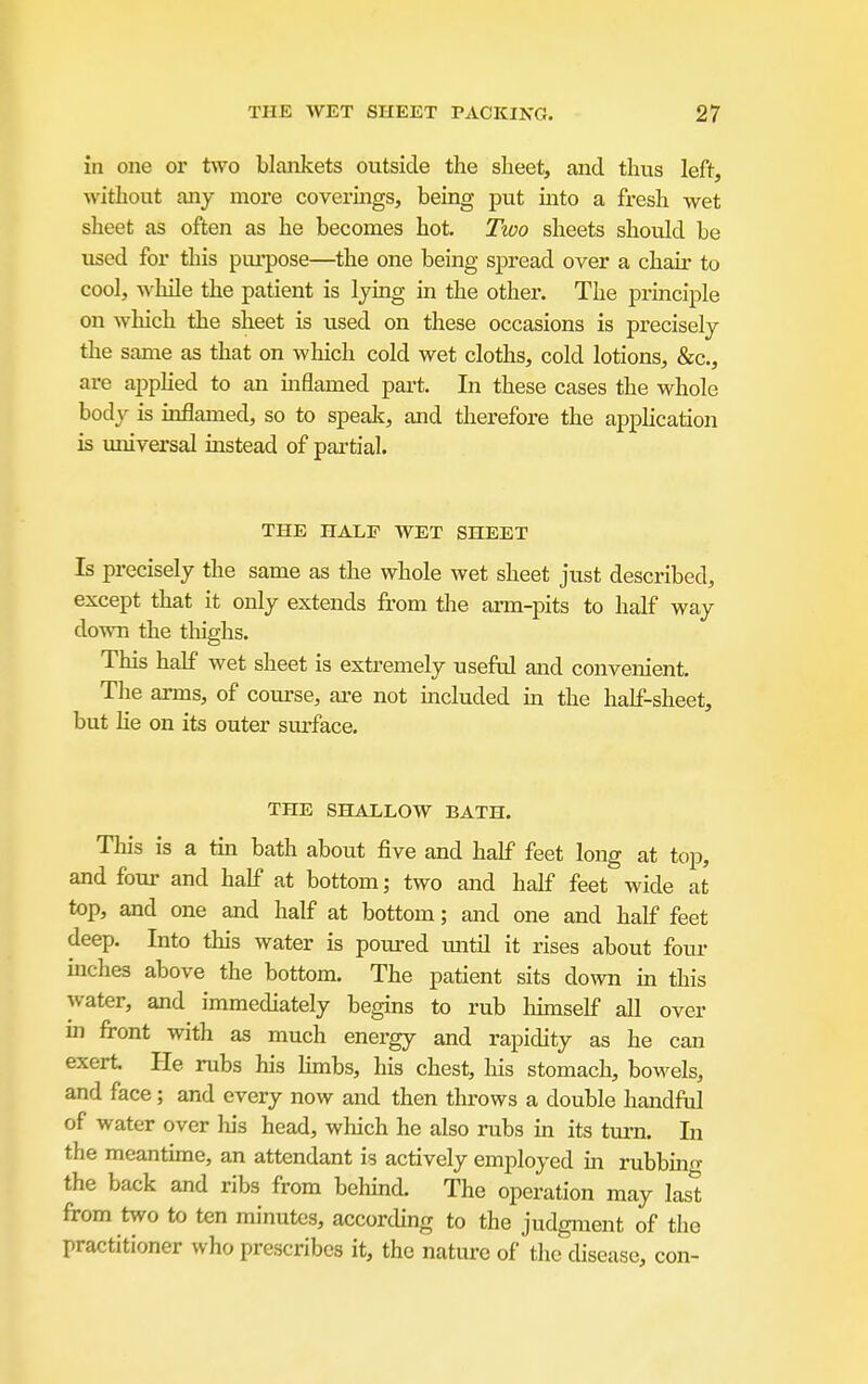 in one or two blankets outside the sheet, and thus left, without any more covermgs, being put into a fresh wet sheet as often as he becomes hot. Two sheets should be used for tliis piu'pose—^the one being spread over a chair to cool, while the patient is lying in the other. The principle on which the sheet is used on these occasions is precisely tlie same as that on which cold wet cloths, cold lotions, &c., are apphed to an mflamed part. In these cases the whole body is inflamed, so to spealc, and therefore the apphcation is universal instead of partial. THE HALF WET SHEET Is precisely the same as the whole wet sheet just described, except that it only extends from the arm-pits to half way down the thighs. This half wet sheet is extremely useful and convenient. The arms, of course, are not included m the half-sheet, but lie on its outer surface. THE SHALLOW BATH. This is a tin bath about five and half feet long at top, and four and half at bottom; two and half feet wide at top, and one and half at bottom; and one and half feet deep. Into this water is poured mitil it rises about four niches above the bottom. The patient sits down in this water, and immediately begins to rub hunself all over in front with as much energy and rapidity as he can exert He rubs his Umbs, his chest, his stomach, bowels, and face; and every now and then throws a double handftd of water over liis head, which he also rubs in its turn. In the meantime, an attendant is actively employed m rubbino- the back and ribs from behind. The operation may last from two to ten minutes, according to the judgment of the practitioner who prescribes it, the natiu-e of the disease, con-