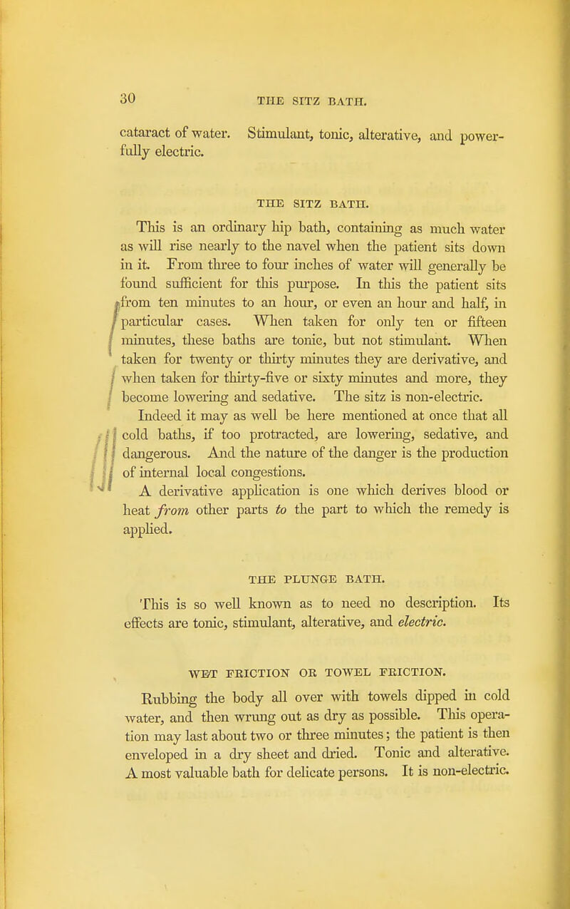 cataract of water. Stimulant, toiiic, alterative, aiid power- fully electric. THE SITZ BATH. This is an ordinary Mp bath, containing as much water as will rise nearly to the navel when the patient sits down in it. From three to four inches of water will generally be found sufficient for this purpose. In tliis the patient sits «from ten minutes to an hour, or even an hour and half, in /particular cases. When taken for only ten or fifteen / minutes, these baths are tonic, but not stimulant. When taken for twenty or thirty minutes they are derivative, and / when taken for thirty-five or sixty minutes and more, they / become lowering and sedative. The sitz is non-electric. Indeed it may as weU be here mentioned at once that all cold baths, if too protracted, axe lowermg, sedative, and dangerous. And the nature of the danger is the production of internal local congestions. A derivative application is one wliich derives blood or heat from other parts to the part to which the remedy is apphed. THE PLTJNGE BATH. This is so well known as to need no description. Its effects are tonic, stimulant, alterative, and electric. WET FRICTION OR TOWEL FRICTION. Rubbing the body all over with towels dipped in cold water, and then wrimg out as dry as possible. This opera- tion may last about two or three minutes; the patient is then enveloped in a dry sheet and dried. Tonic and alterative. A most valuable bath for delicate persons. It is non-electric