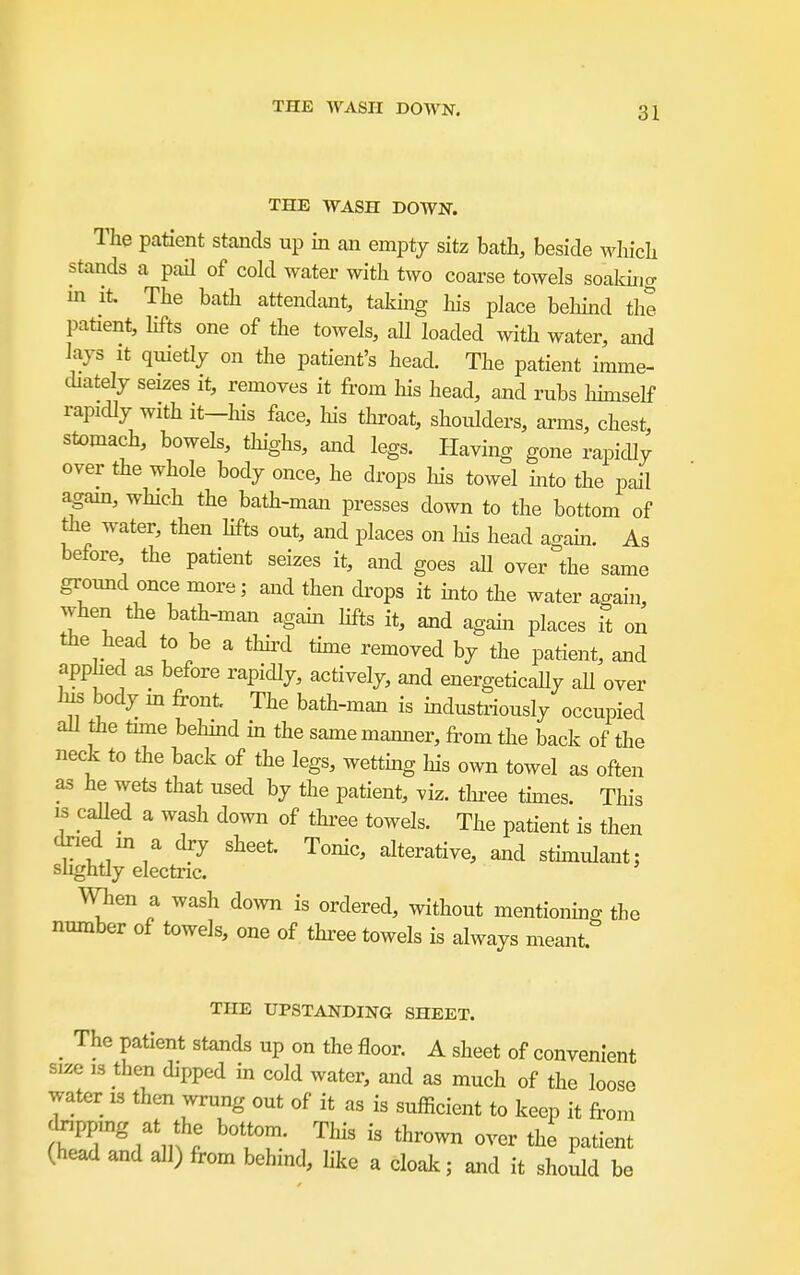 THE WASH DOWN. THE WASH DOWN. The patient stands up in an empty sitz bath, beside which stands a paH of cold water with two coarse towels soaldri^ in it The bath attendant, takmg his place behhad the patient, hfts one of the towels, all loaded with water, and lays It qmetly on the patient's head. The patient imme- chately seizes it, removes it from his head, and rubs hunself rapidly with it-his face, Ms throat, shoulders, arms, chest, stomach, bowels, thighs, and legs. Having gone rapicUy over the whole body once, he drops his towel hito the pail agam, which the bath-man presses down to the bottom of the water, then Kfts out, and places on Ins head agam. As before the patient seizes it, and goes aU over the same groimd once more; and then drops it mto the water again, when the bath-man again hfts it, and agahi places it on the head to be a thhxl thne removed by the patient, and apphed as before rapidly, actively, and energetically all over his body m front The bath-man is industriously occupied all the tune behmd in the same manner, from the back of the neck to the back of the legs, wettmg his own towel as often as he wets that used by the patient, viz. three times. This IS called a wash down of thz-ee towels. The patient is then dried m a dry sheet Tonic, alterative, and sthnulant; shghtly electric. When a wash do;vn is ordered, without mentionmg the number of towels, one of thi-ee towels is always meant THE UPSTANDING SHEET. _ The patient stands up on the floor. A sheet of convenient size 13 then dipped in cold water, and as much of the loose water is then wrung out of it as is sufficient to keep it from dxipping at the bottom. This is thrown over the patient (head and all) from behind, like a cloak; and it should be