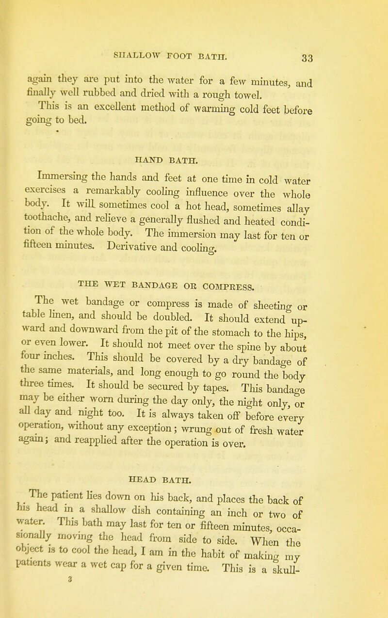 SHALLOW FOOT BATH. again they ai-e put into the water for a few minutes, and finally well rubbed and dried with a rough towel. This is an excellent method of warmmg cold feet before going to bed. HAND BATH. Immersing the hands and feet at one time in cold water exercises a remai'kably coohng influence over the whole body. It wdll sometimes cool a hot head, sometunes allay toothache, and reheve a generally flushed and heated condi- tion of the whole body. The immersion may last for ten or fifteen mmutes. Derivative and coohng. THE WET BANDAGE OR COMPRESS. The wet bandage or compress is made of sheeting or table linen, and should be doubled. It should extend up- ward and downward from the pit of the stomach to the hips, or even lower. It should not meet over the spine by about four mches. This should be covered by a dry bandage of the same materials, and long enough to go round the body three times. It should be secured by tapes. Tliis bandage may be either worn durmg the day only, the night only, or all day and night too. It is always taken off before every operation, without any exception; wrung out of fresh water agam; and reapphed after the operation is over. HEAD BATH. The patient Ues down on his back, and places the back of his head in a shallow dish containing an inch or two of water This bath may last for ten or fifteen minutes, occa. sionally moving the head from side to side. When the object ,3 to cool the head, I am in the habit of malcincr niv patients wear a wet cap for a given time. This is a ?kull- 3
