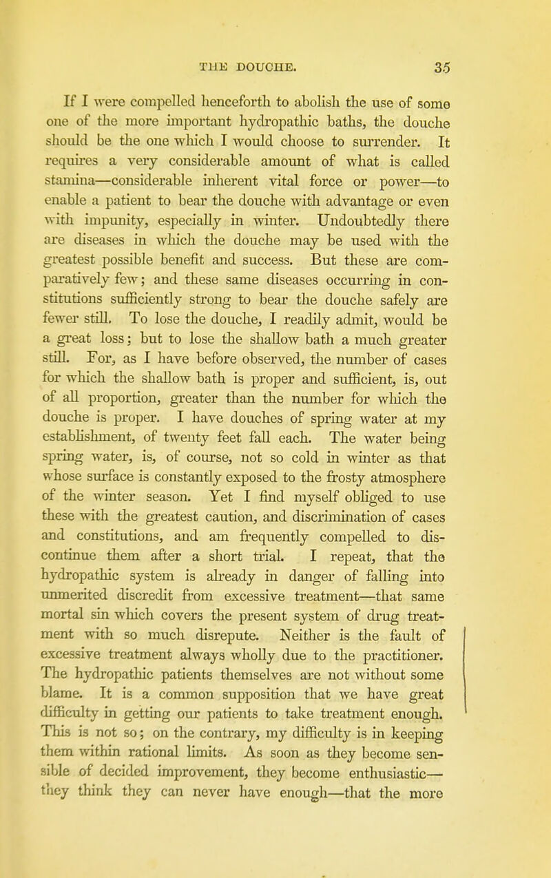 If I were compelled henceforth to abolish the use of some one of the more unportant hydropathic baths, the douche should be the one which I would choose to sm-render. It requu-es a very considerable amount of what is called stamina—considerable inherent vital force or power—to enable a patient to bear the douche with advantage or even with impunity, especially in winter. Undoubtedly there are diseases in which the douche may be used with the greatest possible benefit and success. But these are com- paratively few; and these same diseases occurrmg in con- stitutions sufficiently strong to bear the douche safely are fewer still. To lose the douche, I readily admit, would be a great loss; but to lose the shallow bath a much greater stiU. For, as I have before observed, the number of cases for which the shallow bath is proper and sufficient, is, out of all proportion, greater than the number for wliich the douche is proper. I have douches of spring water at my estabhshment, of twenty feet fall each. The water being spring water, is, of course, not so cold in winter as that whose surface is constantly exposed to the frosty atmosphere of the wanter season. Yet I find myself obHged to use these with the greatest caution, and discruuination of cases and constitutions, and am fi-equently compelled to dis- continue them after a short trial. I repeat, that the hydropathic system is already in danger of falling into unmerited discredit from excessive treatment—that same mortal sin which covers the present system of drug treat- ment with so much disrepute. Neither is the fault of excessive treatment always wholly due to the practitioner. The hydropathic patients themselves are not without some blame. It is a common supposition that we have great difficulty in getting our patients to talce treatment enough. This is not so; on the contrary, my difficulty is in keeping them within rational limits. As soon as they become sen- sible of decided unprovement, they become enthusiastic— they think they can never have enough—that the more