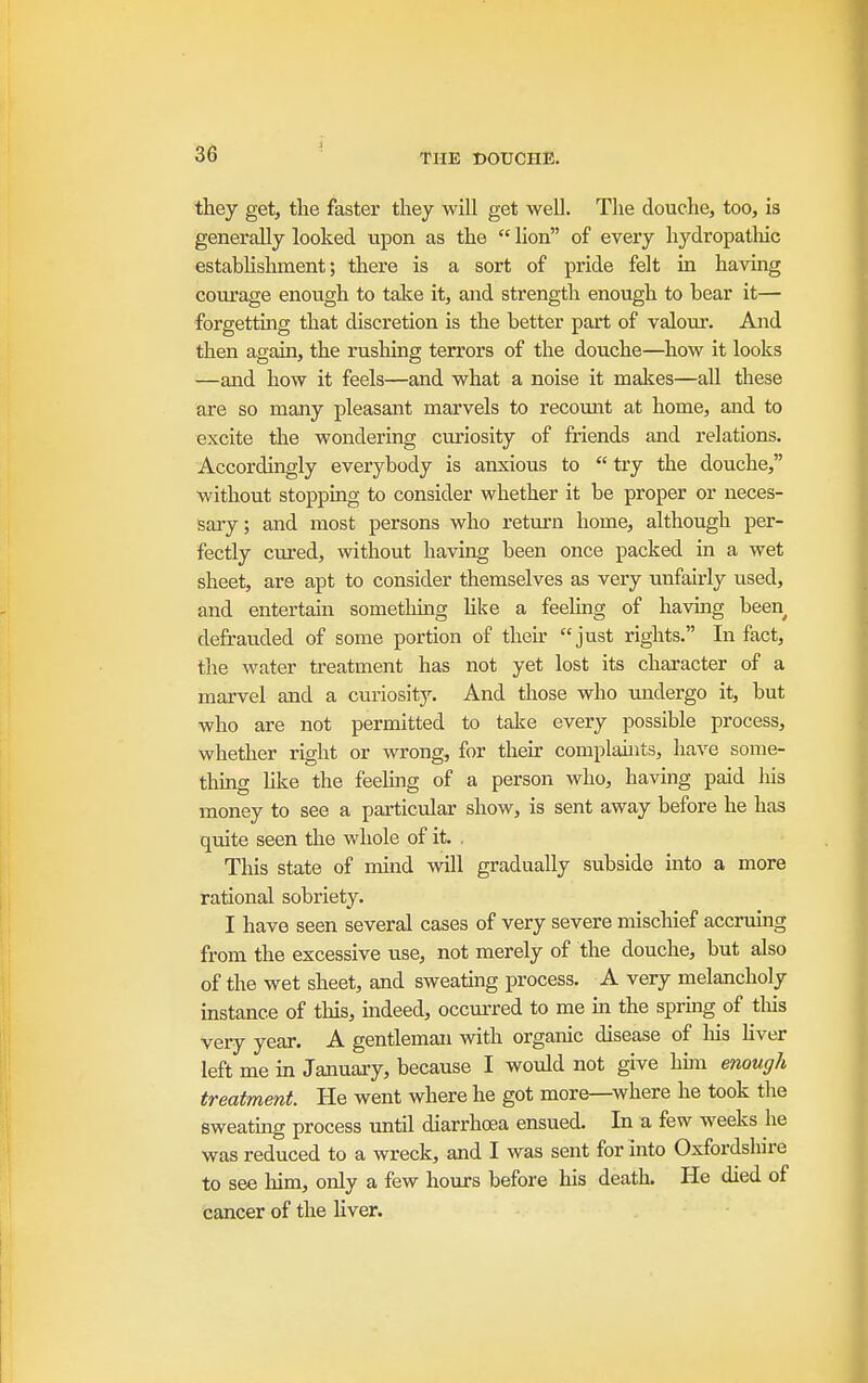 they get, the faster they will get well. The douche, too, is generally looked upon as the  lion of every hydropatliic estabHslunent; there is a sort of pride felt in having coiu'age enough to take it, and strength enough to bear it— forgetting that discretion is the better part of valour. And then again, the rushing terrors of the douche—how it looks —and how it feels—and what a noise it makes—all these are so many pleasant marvels to recount at home, and to excite the wondering curiosity of friends and relations. Accordingly everybody is anxious to try the douche, without stoppmg to consider whether it be proper or neces- sary ; and most persons who return home, although per- fectly cured, without having been once packed in a wet sheet, are apt to consider themselves as very unfairly used, and entertain sometlung like a feeling of havuig been defrauded of some portion of their just rights. In fact, the water treatment has not yet lost its character of a marvel and a curiosity. And those who undergo it, but who are not permitted to take every possible process, whether right or wrong, for their complahits, have some- thmg hke the feelmg of a person who, having paid his money to see a particular show, is sent away before he has quite seen the whole of it. This state of mind will gradually subside into a more rational sobriety. I have seen several cases of very severe mischief accruing from the excessive use, not merely of the douche, but also of the wet sheet, and sweating process. A very melancholy instance of this, mdeed, occurred to me m the sprmg of tliis very year. A gentleman with organic disease of his liver left me in January, because I would not give hmi emugh treatment. He went where he got more—where he took the sweating process until diarrhoea ensued. In a few weeks he was reduced to a wreck, and I was sent for into Oxfordshire to see him, only a few hours before his death. He died of cancer of the liver.