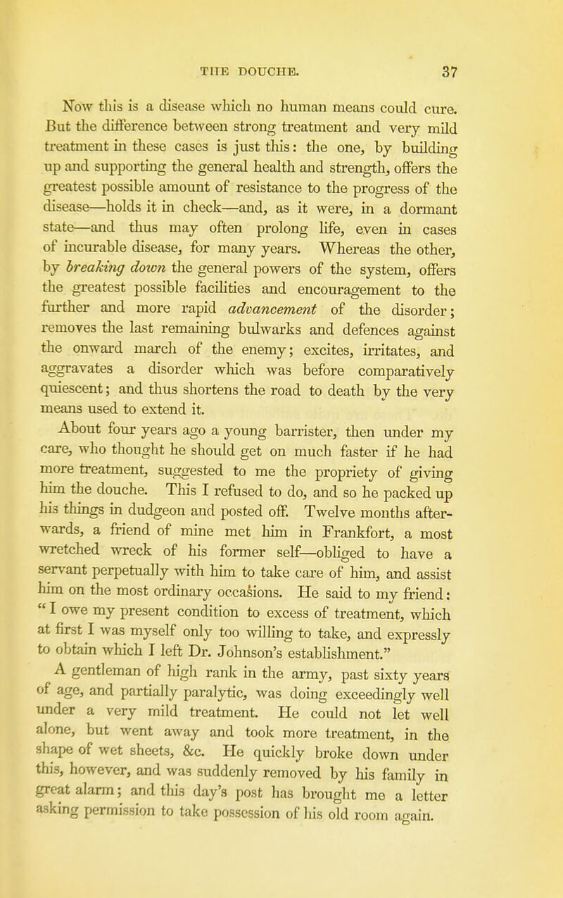 Now this is a disease which no human means could cure. But the difference between strong treatment and very mild treatment in these cases is just this: the one, by building up and supporting the general health and strength, offers the greatest possible amount of resistance to the progress of the disease—holds it in check—and, as it were, in a dormant state—and thus may often prolong life, even in cases of incurable disease, for many years. Whereas the other, by breaking doton the general powers of the system, offers the greatest possible facihties and encouragement to the farther and more rapid advancement of the disorder; removes the last remaining bulwarks and defences against the onward march of the enemy; excites, irritates, and aggravates a disorder wliich was before comparatively quiescent; and thus shortens the road to death by the very means used to extend it. About four years ago a young barrister, then imder my care, who thought he should get on much faster if he had more treatment, suggested to me the propriety of giving hun the douche. This I refused to do, and so he packed up his things m dudgeon and posted off. Twelve months after- wards, a friend of mine met him in Frankfort, a most wretched wreck of his former self—obliged to have a servant perpetually with hun to take care of him, and assist him on the most ordinary occasions. He said to my friend:  I owe my present condition to excess of treatment, wliich at first I was myself only too wilhng to take, and expressly to obtam which I left Dr. Johnson's estabHshment. A gentleman of liigh rank in the army, past sixty years of age, and partially paralytic, was doing exceedingly well under a very mild treatment. He could not let well alone, but went away and took more treatment, in the shape of wet sheets, &c. He quickly broke down under this, however, and was suddenly removed by his family in great alarm; and this day's post has brought me a letter asking permission to take possession of liis old room acaiil.