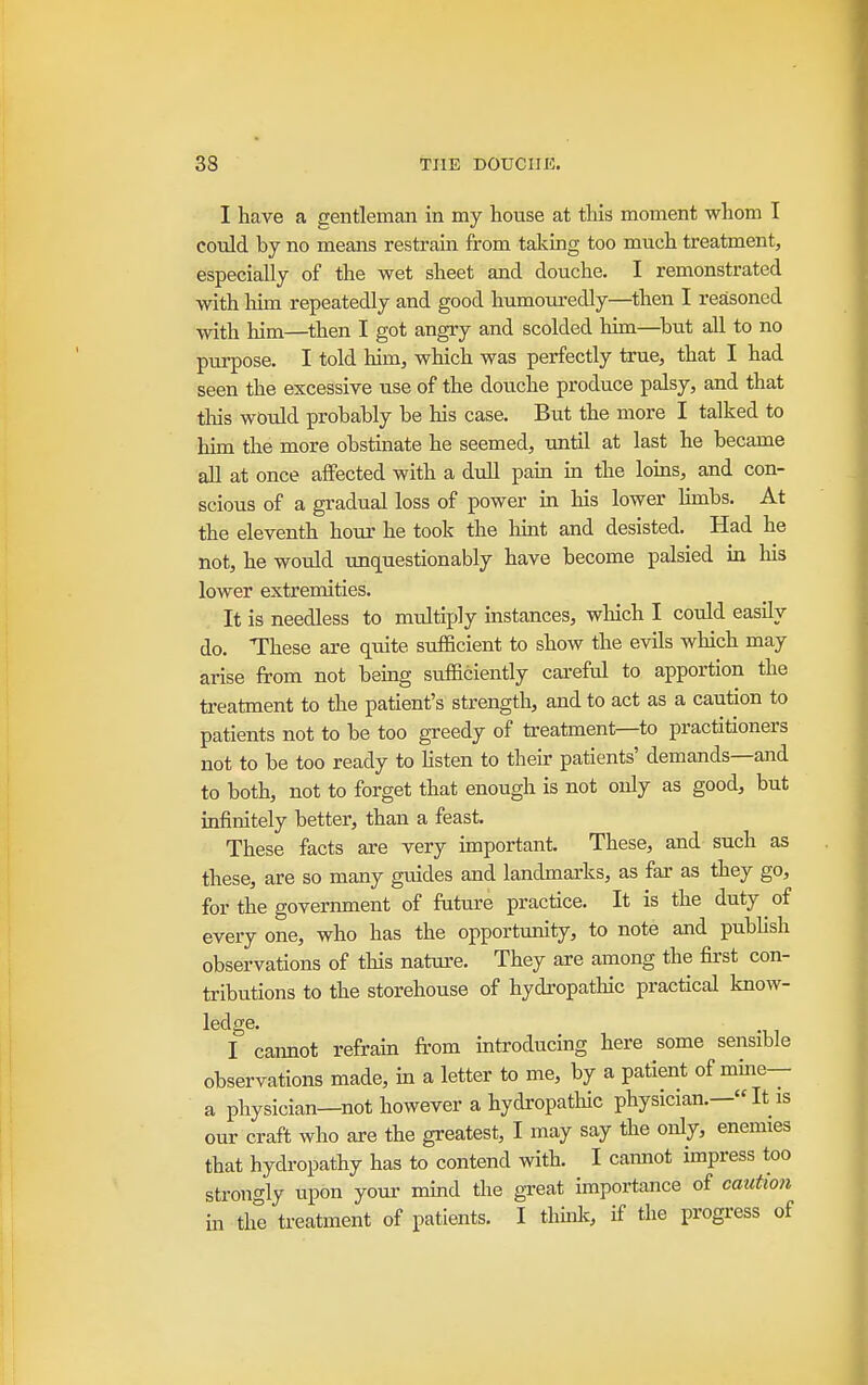 I have a gentleman in my house at this moment whom I could by no means restrain from taking too much treatment, especially of the wet sheet and douche. I remonstrated with liim repeatedly and good humouredly—then I reasoned with him—then I got angry and scolded him—^but all to no purpose. I told him, which was perfectly true, that I had seen the excessive use of the douche produce palsy, and that tliis would probably be his case. But the more I talked to him the more obstinate he seemed, until at last he became all at once affected with a dull pam ia the loms, and con- scious of a gradual loss of power in his lower hmbs. At the eleventh hour he took the liint and desisted. Had he not, he would unquestionably have become palsied in his lower extremities. It is needless to multiply instances, which I could easily do. These are quite sufficient to show the evils which may arise from not being sufficiently careful to apportion the treatment to the patient's strength, and to act as a caution to patients not to be too greedy of treatment—to practitioners not to be too ready to hsten to their patients' demands—and to both, not to forget that enough is not only as good, but infinitely better, than a feast. These facts are very important. These, and such as these, are so many guides and landmai'ks, as far as they go, for the government of future practice. It is the duty of every one, who has the opportunity, to note and publish observations of this nature. They are among the first con- tributions to the storehouse of hydropathic practical know- ledge. I cannot refram from introducing here some sensible observations made, in a letter to me, by a patient of mme— a physician—not however a hydropatUc physician.—«It is our craft who are the greatest, I may say the only, enemies that hydropathy has to contend with. I cannot impress too strongly upon your mind the great importance of caution in the treatment of patients. I thuilt, if the progress of