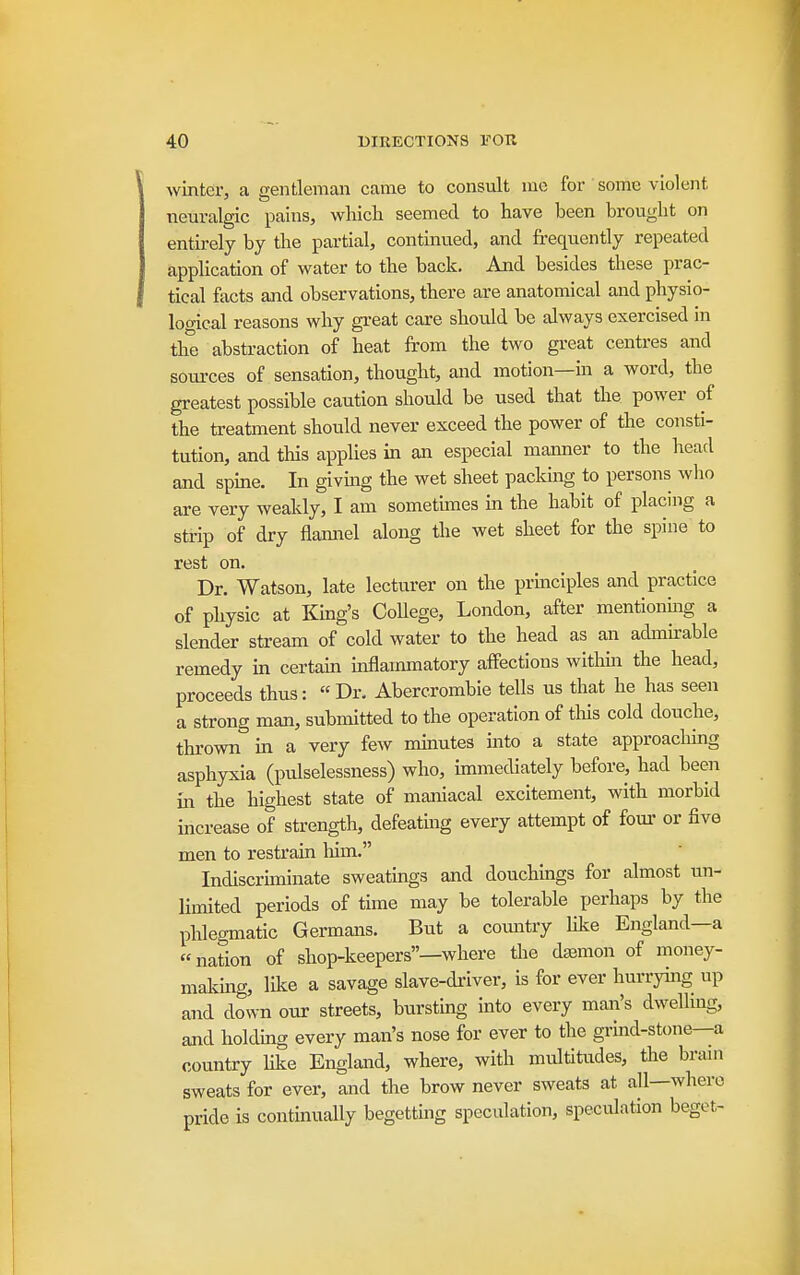 winter, a gentleman came to consult mc for some violent nem-algic pains, which seemed to have been brought on entirely by the partial, continued, and frequently repeated application of water to the back. And besides these prac- tical facts and observations, there are anatomical and physio- logical reasons why gi'eat care should be always exercised in the abstraction of heat from the two great centres and sources of sensation, thought, and motion—m a word, the greatest possible caution should be used that the power of the treatment should never exceed the power of the consti- tution, and this applies in an especial manner to the head and spme. In giving the wet sheet paclung to persons who are very weakly, I am sometimes in the habit of placing a strip of dry flamiel along the wet sheet for the spine to rest on. Dr. Watson, late lecturer on the prmciples and practice of physic at King's College, London, after mentionhig a slender stream of cold water to the head as an admirable remedy in certam inflammatory affections within the head, proceeds thus: « Dr. Abercrombie tells us that he has seen a strong man, submitted to the operation of tliis cold douche, thrown in a very few minutes into a state approacliing asphyxia (pulselessness) who, immediately before, had been in the highest state of maniacal excitement, with morbid increase of strength, defeating every attempt of fom- or five men to restrain him. Indiscruninate sweatmgs and douchmgs for almost un- limited periods of time may be tolerable perhaps by the phlegmatic Germans. But a comitry Uke England—a nation of shop-keepers—where the daamon of money- malving, like a savage slave-di-iver, is for ever hm-rymg up and down our streets, bursting into every man's dwellmg, and holdmg every man's nose for ever to the grind-stone—a country like England, where, with multitudes, the brain sweats for ever, and the brow never sweats at all—where pride is continually begetting speculation, speculation beget-