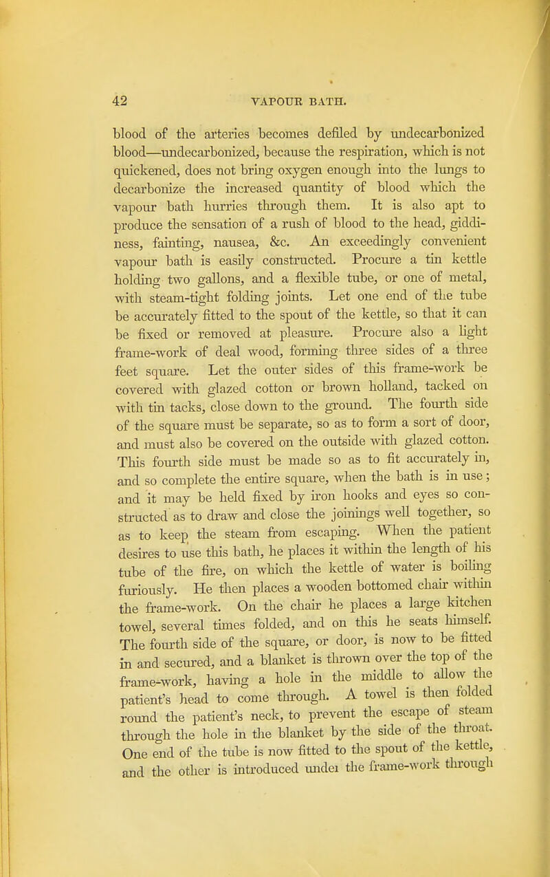 blood of the arteries becomes defiled by undecarbonized blood—undecarbonized, because tbe respiration, which is not quickened, does not bring oxygen enough into the lungs to decarbonize the increased quantity of blood which the vapour bath hurries through them. It is also apt to produce the sensation of a rush of blood to the head, giddi- ness, fainting, nausea, &c. An exceedmgly convenient vapour bath is easUy constructed. Procure a tm kettle holding two gallons, and a flexible tube, or one of metal, with steam-tight foldmg joints. Let one end of the tube be accurately fitted to the spout of the kettle, so that it can be fixed or removed at pleasure. Procm-e also a Hght frame-work of deal wood, formmg three sides of a three feet square. Let the outer sides of this frame-work be covered with glazed cotton or brown holland, tacked on with tin tacks, close down to the ground. The fourth side of the square must be separate, so as to form a sort of door, and must also be covered on the outside with glazed cotton. This fourth side must be made so as to fit accurately in, and so complete the entire square, when the bath is in use; and it may be held fixed by iron hooks and eyes so con- structed as to draw and close the joinmgs well together, so as to keep the steam from escaping. When the patient desires to use this bath, he places it withm the length of his tube of the fire, on which the kettle of water is boihiig furiously. He then places a wooden bottomed chair witlun the frame-work. On the chafr he places a lai-ge kitchen towel, several tunes folded, and on tliis he seats himself. The fourth side of the square, or door, is now to be fitted in and secured, and a blanlcet is thrown over the top of the frame-work, having a hole ui the middle to allow the patient's head to come tlurough. A towel is then folded round the patient's neck, to prevent the escape of steam through the hole in the blanket by the side of the throat. One end of the tube is now fitted to tlie spout of the kettle, and the other is introduced imdei the frame-work through