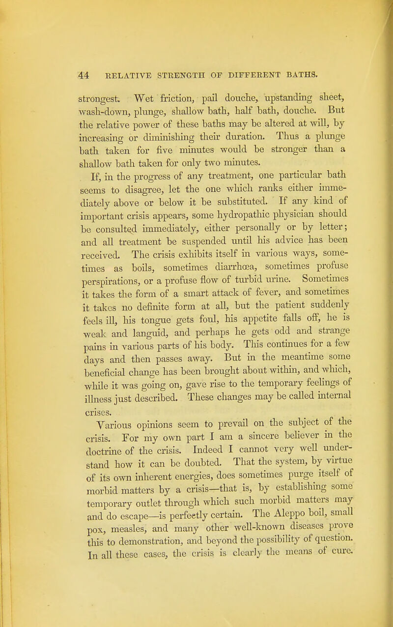 Strongest. Wet friction, pail douche, upstanding sheet, wash-down, plunge, shallow bath, half bath, douche. But the relative power of these baths may be altered at will, by increasing or diminishing their duration. Thus a plimge bath taken for five minutes would be stronger than a shallow bath talcen for only two minutes. If, in the progress of any treatment, one particular bath seems to disagree, let the one winch ranlcs either imme- diately above or below it be substituted. If any kind of important crisis appears, some hydropathic physician should be consultQ,d knmediately, either personally or by letter; and all treatment be suspended until his advice has been received. The crisis exhibits itself in various ways, some- times as boils, sometimes diarrhoea, sometimes profuse perspirations, or a profuse flow of turbid urine. Sometunes it takes the form of a smart attack of fever, and sometimes it takes no definite form at all, but the patient suddenly feels ill, his tongue gets foul, his appetite falls off, he is weak and languid, and perhaps he gets odd and strange pains in various parts of his body. This continues for a few days and then passes away. But in the meantune some beneficial change has been brought about withm, and which, while it was going on, gave rise to the temporary feehngs of illness just described. These changes may be called iuternal crises. Various opmions seem to prevail on the subject of the crisis. For my own part I am a sincere believer m the doctrme of the crisis. Indeed I cannot very well under- stand how it can be doubted. That the system, by virtue of its own inherent energies, does sometimes purge itself of morbid matters by a crisis—that is, by estabUshing some temporary outlet through which such morbid matters may and do escape—is perfectly certain. The Aleppo boil, small pox, measles, and many other well-lmown diseases prove this to demonstration, and beyond the possibility of question. In all these cases, the crisis is clcariy the means of cure.